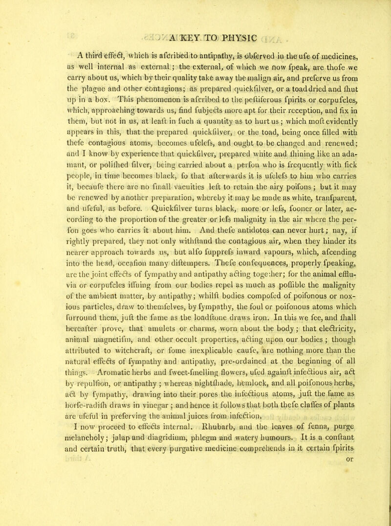 A third efFedt, ^vhich is afcJribed to antipathy, is-objferved in the ufe of medicines, as well internal as external.; the external, of which we flow fpeak, are thofe we carry about us, w>hich by their quality take away themalign air, and preferve us from the plague and other contagions; as prepared quickfilver, or a toad dried and fliut up in a box. This phenomenon is afcribed to the peftiferous fpirits or corpufcles, which, approaching towards us, find fubjedls more apt for their reception, and fix in them, but not in us, at leaft in fuch a quantity as to hurt us ; which moft evidently appears in this, that the prepared quickfilver, or the toad, being once filled with thefe contagious atoms, becomes ufelefs, and ought to be changed and renewed; and I know by experience that quickfilver, prepared white and fliining like an adar mant, or poliflied filver, being carried about a perfon who is frequently with fick people, in time becomes black, fo that afterwards it is ufelefs to him who carries it, becaufe there are no fmall vacuities left to retain the airy poifons ; but it may be renewed by another preparation, whereby it may be made as white, tranfparent, and ufeful, as before. Quickfilver turns black, more or lefs, fooner or later, ac- cording to the proportion of the greater or lefs malignity in the air where the per- fon goes who carries it about him. And thefe antidotes can never hurt; nay, if rightly prepared, they not only withftand the contagious air, when they hinder its nearer approach towards us, but alfo fupprefs inward vapours, which, afcending into the head, occafion many diflerapers. Thefe confequences, properly fpeaking, are the joint effects of fympathy and antipathy adting toge;her; for the animal efflu- via or corpufcles ifluing from our bodies repel as much as poffible the malignity of the ambient matter, by antipathy; whilfi bodies compofed of poifonous or nox- ious particles, draw to themfelves, by fympathy, the foul or poifonous atoms which furround them. Juft the fame as the loadftone draws iron. In this w'e fee, and fliall hereafter prove, that amulets or charms, worn about the body; that eledlricity, animal magnetifm, and other occult properties, adting upon our bodies ; though attributed to witchcraft, or fome inexplicable caufe, are nothing more than the natural effedts of fympathy and antipathy, pre-ordained at the beginning of all things. Aromatic herbs and fvveet-fmelling flowers, ufed againft infedtious air, adt by repulfion, or antipathy ; whereas nightfliade, hemlock, and all poifonous herbs, adl by fympathy, drarving into their pores the infedtious atoms, juft the fame as horfe-radiffi drawls in vinegar ; and hence it follows that both thefe clafles of plants are ufeful in preferving the animal juices from infedtion, I now proceed to effedts internal. Rhubarb, and the leaves of fenna, purge melancholy; jalap and diagridium, phlegm and watery humours. It is a conftant and certain truth, that every purgative medicine comprehends in it certain fpirits or