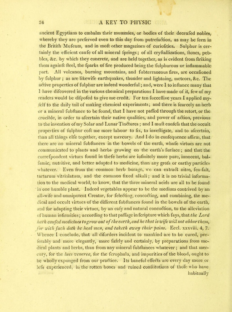 ancient Egyptians to embalm their mummies, or bodies of their deceafed nobles, whereby they are preferved even to this day from putrefa6lion, as may be feen in the Britifh Mufeum, and in moft other magazines of curiofities. Sulphur is cer- tainly the efficient caufe of all mineral fprings; of all cryftallizations, ftones, peb- bles, &c. by which they concrete, and are held together, as is evident from ftriking them againft deel, the fparks of fire produced being the fulphurous or inflammable part. All volcanos, burning mountains, and fubterraneous fires, are occafioned by fulphur ; as are likewife earthquakes, thunder and lightning, meteors. Sic. The adlive properties of fulphur are indeed wonderful; and, were I to inftance many that I have difcovered in the various chemical preparations I have made of it, few of my readers would be difpofed to give me credit. For ten fucceffive years I applied my- felf to the daily toil of making chemical experiments; and there is fcarcely an herb or a mineral fubftance to be found, that I have not paffed through the retort, or the crucible, in order to afcertain their native qualities, and power of adtion, previous to the invention of my Solar and Lunar Tindtures ; and I mud confefs that the occult properties of fulphur cod me more labour to fix, to invedigate, and to afcertain, than all things elfe together, except mercury. And I do in confequence affirm, that there are no mineral fubdances in the bow'els of the earth, whofe virtues are not communicated to plants and herbs growing on the earth’s furface; and that the correfpondent virtues found in thefe herbs are infinitely more pure, innocent, bal- famic, nutritive, and better adapted to medicine, than any grofs or earthy particles whatever. Even from the common herb borage, we can extradl nitre, fea-falt, tartarum vitriolatum, and the common fixed alkali; and it is no trivial informa- tion to the medical w’orld, to know, that the three mineral acids are all to be found in one humble plant. Indeed vegetables appear to be the medium contrived by an all-wife and omnipotent Creator, for feledling, concofting, and combining, the me- dical and occult virtues of the difl'erent fubdances found in the bowels of the earth, and for adapting their virtues, by an eafy and natural conco6lion, to the alleviation of human infirmities; according to that padage in fcripture which fays, that the Lord hath caufed medicines togroxo out of the earth, and he that iszvife zvill not abhor them, for until fuch doth he heal men, and taketh away their pains. Eccl. xxxviii. 4, 7. Whence I conclude, that all diforders incident to mankind are to be cured, pre- ferably and more elegantly, more fafely and certainly, by preparations from me- dical plants and herbs, than from any mineral fubdances whatever; and that mer- cury, for the hies uenerea, for the fcrophula, and impurities of the blood, ought to be wholly expunged from our pradlice. Its baneful effiedts are every day more or lefs experienced, in the rotten bones and ruined conftitutions of thofe who have habitually