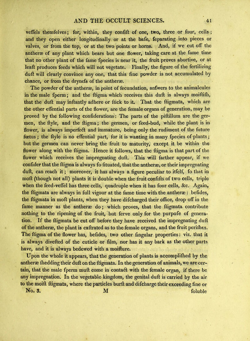 veffels themfelves; for, within, they conlift of one, two, three or four, cells ; and they open either longitudinally or at the bafe, feparating into pieces or valves, or from the top, or at the two points or horns. And, if we cut off the antheras of any plant which bears but one flower, taking care at the fame time that no other plant of the fame fpecies is near it, the fruit proves abortive, or at leaf! produces feeds which will not vegetate. Finally, the figure of the fertilizing duft will clearly convince any one, that this fine powder is not accumulated by chance, or from the drynefs of the antherag. The powder of the antherae, in point of fecundation, anfwers to the animalcules in the male fperm; and the lligma which receives this duft is always moiftifli, that the duft may inftantly adhere or ftick to it. That the ftigmata, which are the other effential parts of the flower, are the female organs of generation, may be proved by the following confiderations: The parts of the piftillum are the ger- men, the ftyle, and the ftigma; the germen, or feed-bud, while the plant is in flower, is always imperfedl and immature, being only the rudiment of the future foetus; the ftyle is no effential part, for it is wanting in many fpecies of plants; but the germen can never bring the fruit to maturity, except it be within the flower along with the ftigma. Hence it follows, that the ftigma is that part of the flower which receives the impregnating duft. This will farther appear, if we confider that the ftigma is always fo fituated, that the antherae, or their impregnating duft, can reach it; moreover, it has always a figure peculiar to itfelf, fo that in moft (though not all) plants it is double when the fruit confifts of two cells, triple when the feed-veffel has three cells, quadruple when it has four cells, &c. Again, the ftigmata are always in full vigour at the fame time with the antherae: befides, the ftigmata in moft plants, when they have difcharged their office, drop off in the fame manner as the antherae do; w'hich proves, that the ftigmata contribute nothing to the ripening of the fruit, but ferve only for the purpofe of genera- tion. If the ftigmata be cut off before they have received the impregnating duft of the antherae, the plant is caftrated as to the female organs, and the fruit perifhes. The ftigma of the flower has, befides, two other Angular properties; viz. that it is always divefted of the cuticle or film, nor has it any bark as the other parts have, and it is always bedewed with a moifture. Upon the whole it appears, that the generation of plants is accomplifhed by the antherm fhedding their duft on the ftigmata. In the generation of animals, we are cer- tain, that the male fperm muft come in contadt with the female organ, if there be any impregnation. In the vegetable kingdom, the genital duft is carried by the air to the moift ftigmata, where the particles burft and difcharge their exceeding fine or No. 3. M foluble