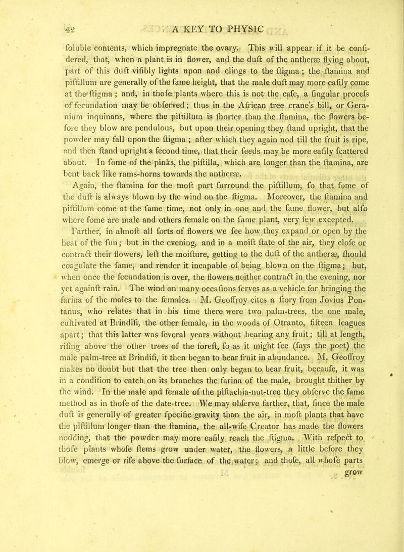 foluble contents, which impregnate the ovary. This will appear if it be confi- dered, that, when a plant is in flower, and the dull: of the antherae flying about, part of this duft vifibly lights upon and clings to the lligina; the ftamina and piftillum are generally of the fame height, that the male dull may more eafily come at the'ftigma; and, in thofe plants w'here this is not the cafe, a Angular procefs of fecundation may be obferved; thus in the African tree crane’s bill, or Gera- nium inquinans, where the piftillum is fliorter than the ftamina, the flowers be- fore they blow are pendulous, but upon their opening they ftand upright, that the powder may fall upon the ftigma ; after which they again nod till the fruit is ripe, and then ftand upright a fecond time,, that their feeds may be more eaAly fcattered about. In fome of the pinks, the piftilla, which are longer than the ftamina, are bent back like rams-horns towards the antherae. Again, the ftamina for the raoft part furround the piftillum, fo that fome of the duft is alw-ays blowm by the wind on the ftigma. Moreover, the ftamina and piftillum come at the fame time, not only in one and the fame flower, but alfo where fome are male and others female on the fame plant, very few excepted. Farther, in almoft all forts of flow'ers we fee how they expand or open by the heat of the fun; but in the evening, and in a moift ftate of.the air, they clofe or contraft their flow’ers, left the moifture, getting to the duft of the antherm, fhould coagulate the famej and render it incapable of being blown on the ftigma; but, when once the fecundation is over, the flowers neither contradl in the evening, nor yet againft rain. The wind on many occaftons ferves as a vehicle for bringing the farina of the males to the females. M. GeofFroy cites a ftory from Jovius Pon- tanus, who relates that in his time there were two palm-trees, the one male, cultivated at Brindifl, the other female, in the woods of Otranto, flfteen leagues apart; that this latter w'as feveral years without bearing any fruit; till at length, riftng above the other trees of the foreft, lb as it might fee (fays the poet) the male palm-tree at Brindifl, it then began to bear fruit in abundance. M. Geoffroy makes no doubt but that the tree then only began to bear fruit, becaufe, it was in a condition to catch, on its branches the farina of the male, brought thither by the wind. In the male and female of the piftachia-nut-tree they obferve the fame method as in thofe of the date-tree^ We may obferve farther, that, fince the male duft is generally of greater fpecific gravity than the air, in moft plants that have the piftillum longer than the ftamina, the all-wife Creator has made the flowers nodding, that the powder may more eafily reach the ftigma. With refpe.61; to thofe plants w'hofe ftems grow under w'atef, the flowers, a littl-e before they blow, emerge or rife above the furface, of thCjWater; and thofe, all whofe parts grow