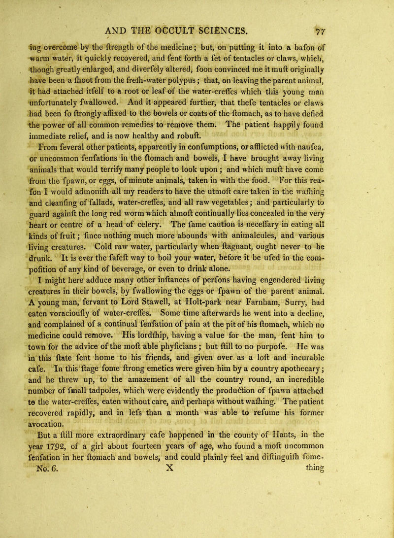 ing overcome by the flrength of the medicine; but, on putting it into a bafon of warm water, it quickly recovered, and fent forth a fet of tentacles or claws, which, though greatly enlarged, and diverfely altered, foon convinced me it muft originally have been a fhoot from the frefh-water polypus; that, on leaving the parent animal, it had attached iifelf to a root or leaf of the water-creffes which this young man unfortunately fwallowed. And it appeared further, that thefe tentacles or claws had been fo ftrongly affixed to the bowels or coats of the ftomach, as to have defied the poAver of all common remedies to remove them. Tho patient happily found immediate relief, and is now healthy and robuft. From feveral other patients, apparently in confumptions, or afflicted with naufea, or uncommon fenfations in the ftomach and bowels, I have brought away living animals that w ould terrify many people to look upon; and which muft have come from the fpawn, or eggs, of minute animals, taken in with the food. For this rea- fon I w'ould admonifli all my readers to have the utmoft care taken in the wafliing and cleanfing of fallads, water-crefles, and all raw vegetables; and particularly to guard againft the long red worm which almoft continually lies concealed in the very heart or centre of a head of celery. The fame caution is neceffary in eating all kinds of fruit; fince nothing much more abounds with animalcules, and various living creatures. Cold raw' water, particularly when ftagnant, ought never to be drunk. It is ever the fafeft w'ay to boil your water, before it be ufed in the com- pofition of any kind of beverage, or even to drink alone. I might here adduce many other inftances of perfons having engendered living creatures in their bowels, by fwallowing the eggs or fpawn of the parent animal. A young man, fervant to Lord Stawell, at Holt-park near Farnham, Surry, had eaten voracioufly of w'ater-creffes. Some time afterwards he went into a decline, and complained of a continual fenfation of pain at the pit of his ftomach, w'hich no medicine could remove. His lordftiip, having a value for the man, fent him to town for the advice of the moft able phyficians; but ftill to no purpofe. He w'as in this ftate fent home to his friends, and given over as a loft and incurable cafe. In this ftage feme ftrong emetics were given him by a country apothecary; and he threw up, to the amazement of all the country round, an incredible number of fmall tadpoles, which w'ere evidently the production of fpawn attached t© the water-creffes, eaten without care, and perhaps without w'afliing. The patient recovered rapidly, and in lefs than a month was able to refume his former avocation. But a ftill more extraordinary cafe happened in the county of Hants, in the year 1792, of a girl about fourteen years of age, who found a moft uncommon fenfation in her ftomach and bowels, and could plainly feel and diftinguifti fome- No. 6. X thing