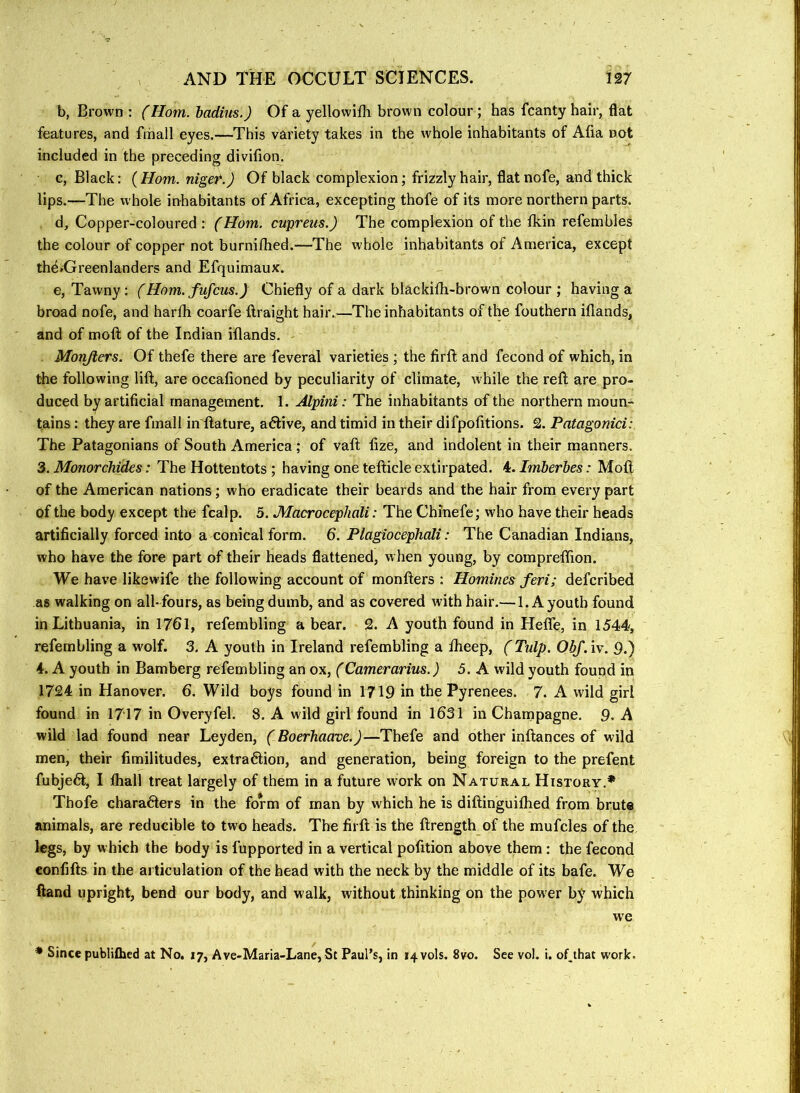 b. Brown : (Horn, badius.) Of a yellowifli brown colour ; has fcanty hair, flat features, and fmall eyes.—This variety takes in the whole inhabitants of Afia not included in the preceding divifion. c. Black: ( Horn, nige^.) Of black complexion; frizzly hair, flat nofe, and thick lips.—The whole inhabitants of Africa, excepting thofe of its more northern parts. d. Copper-coloured: (Horn, cupreus.) The complexion of the fkin refembles the colour of copper not burniflied.—The whole inhabitants of America, except thd»Greenlanders and Efquimaux. e. Tawny: (Horn, fiifcus.) Chiefly of a dark blackifli-brown colour ; having a broad nofe, and harfh coarfe ilraight hair.—The inhabitants of the fouthern iflands, and of moft of the Indian iflands. Morifters. Of thefe there are feveral varieties ; the firft and fecond of which, in the following lift, are occafioned by peculiarity of climate, while the reft are pro- duced by artificial management. 1. Alpini: The inhabitants of the northern moun- tains : they are fmall in'ftature, acftive, and timid in their difpofitions. 2. Patagonici: The Patagonians of South America; of vaft fize, and indolent in their manners. 3. Monorchides: The Hottentots ; having one tefticle extirpated. 4. Imberbes: Moft of the American nations; who eradicate their beards and the hair from every part of the body except the fcalp. 5. Macrocephali: The Chinefe; who have their heads artificially forced into a conical form. 6. Plagiocephali: The Canadian Indians, who have the fore part of their heads flattened, when young, by compreffion. We have likewife the following account of monfters : Homines feri; defcribed as walking on all-fours, as being dumb, and as covered with hair.— 1. A youth found in Lithuania, in 1761, refembling a bear. 2. A youth found in Hefle, in 1544, refembling a wolf. 3. A youth in Ireland refemhling a Iheep, (Tulp. Obf. iv. ft.) 4. A youth in Bamberg refembling an ox, (Camerarius.) 5. A wild youth found in 1724 in Hanover. 6. Wild boys found in 171ft in the Pyrenees. 7. A wild girl found in 1717 in Overyfel. 8. A wild girl found in 1631 in Champagne, ft. A wild lad found near Leyden, (Boerhaave.)—Thefe and other inftances of wild men, their fimilitudes, extraction, and generation, being foreign to the prefent fubjeCt, I fliall treat largely of them in a future work on Natural History.* Thofe characters in the form of man by which he is diftinguifhed from brute animals, are reducible to two heads. The firft is the ftrength of the mufcles of the legs, by which the body is fupported in a vertical pofition above them: the fecond confifts in the articulation of the head with the neck by the middle of its bafe. We ftand upright, bend our body, and walk, without thinking on the power by which we