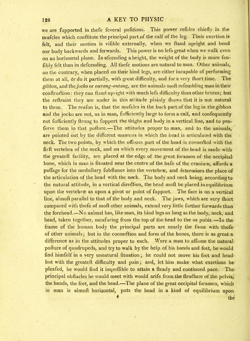 we are fupported in thefe feveral pofitions. This power refides chiefly in the mufcles which conftitute the principal partfif the calf of the leg. Their exertion is felt, and their motion is vifible externally, when we ftand upright and bend our body backwards and forwards. This power is no lefs great when we walk even on an horizontal plane. In afcending a height, the weight of the body is more fen- fibly felt than in defcending. All thefe motions are natural to man. Other animals, on the contrary, w'hen placed on their hind legs, are either incapable of performing them at all. Or do it partially, with great difficulty, and for a very fhort time. The gibbon, and i\\e jocko or ourang-outang, are the animals moft refembling man in their conftru6tion: they can ftand upright with much lefs difficulty than other brutes; but the reftraint they are under in this attitude plainly ftiows that it is not natural to them. The reafon is, that the mufcles in the back part of the leg in the gibbon and the jocko are not, as in man, fufficiently large to form a calf, and confequently not fufficiently ftrong to fupport the thighs and body in a vertical line, and to pre- ferve them in that pofture.—The attitudes proper to man, and to the animals, are pointed out by the different manners in which the head is articulated with the neck. The tw'o points, by which the offeous part of the head is connedled with the firft vertebra of the neck, and on w'hich every movement of the head is made with the greateft facility, are placed at the edge of the great foramen of the occipital bone, which in man is fituated near the centre of the bafe of tbe cranium, affords a paffage for the medullary fubftance into the vertebr®, and determines the place of the articulation of the head with the neck. The body and neck being, according to the natural attitude, in a vertical dire6lion, the head muft be placed in equilibrium upon the vertebrce as upon a pivot or point of fupport. The face is on a vertical line, almoft parallel to that of the body and neck. The jaws, which are very fliort compared with thofe of moft other animals, extend very little farther forwards than the forehead.—No animal has, like man, its hind legs as long as the body, neck, and head, taken together, meafuring from the top of the head to the os pubis.—In the- frame of the human body the principal parts are nearly the fame with thofe- of other animals; but in the connexion and form of the bones, there is as great a difference as in the attitudes proper to each. Were a man to affume the natural pofture of quadrupeds, and try to walk by the help of his hands and feet,, he would find himfelf in a very unnatural fituation; he could not move his feet and head but with the greateft difficulty and pain; and, let him make what exertions he pleafed, he would find it imj)offible to attain a fteady and continued pace. The principal obftacles he would meet with would arife from the ftru6lure of the pelvis, the hands, the feet, and the head.—The plane of the great occipital foramen, which in man is almoft horizontal, puts the head in a kind of equilibrium upon ^ ' the