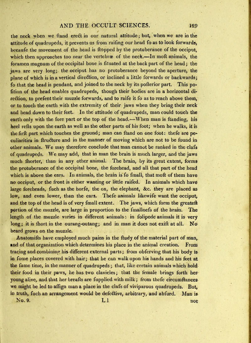 / the neck when we ftand ere6l in our natural attitude; but, when we are in the attitude of quadrupeds, it prevents us from raifing our head fo as to look forwards, becaufe the movement of the head is Hopped by the protuberance of the occiput, which then approaches too near the vertebr® of the neck.—In moft animals, the foramen magnum of the occipital bone is fituated at the back part of the head; the jaws are very long; the occiput has no protuberance beyond the aperture, the plane of which is in a vertical dire6lion, or inclined a little forwards or backwards; fo that the head is pendant, and joined to the neck by its pofterior part. This po- fition of the head enables quadrupeds, though their bodies are in a horizontal di* re6lion, to prefent their muzzle forwards, and to raife it fo as to reach above them, or to touch the earth with the extremity of their jaws when they bring their neck and head dowm to their feet. In the attitude of quadrupeds, man could touch the earth only with the fore part or the top of the head.—When man is Handing, his heel reHs upon the earth as well as the other parts of his foot; when he walks, it is thefirH part which touches the ground; man can Hand on one foot: thefe are pe*' Guliarities in Hru6fure and in the manner of moving which are not to be found in other animals. We may therefore conclude that man cannot be ranked in the clafs of quadrupeds. We may add, that in man the brain is much larger, and the jaws much Ihorter, than in any other animal. The brain, by its great extent, forms the protuberance of the occipital bone, the forehead, and all that part of the head which is above the ears. In animals, the brain is fo fmall, that moH of them have no occiput, or the front is either weanling or little raifed. In animals which have large foreheads, fuch as the horfe, the ox, the elephant, &c. they are placed as low, and even lower, than the ears. Thefe animals likewife want the occiput, and the top of the head is of very fmall extent.. The jaws, which form the greatefl portion of the muzzle, are large in proportion to the fmallnefs of the brain. The length of the muzzle varies in different animals i in folipede animals it is very long; it is Ihort in the ourang-outang; and in man it does not exiH at all. No beard grows on the muzzle. AnatomiHs have employed much pains in the Hudy of the material part of man,, and of that organization which determines his place in the animal creation. From tracing and combining his different external parts;: from obferving that his body is in fome places covered with hair; that he can w'alk upon his hands and his feet at the fame time, in the manner of quadrupeds;. that, like certain animals which hold their food in their paws, he has two clavicles; that the female brings forth her young alive,, and that her breafts are fupplied with milk; from thefe circumHances we might be led to aflign man a place in the clafs of viviparous quadrupeds. But, in truth, fuch an arrangement would be defective, arbitrary, and abfurd. Man is N o., 9. L. 1 not