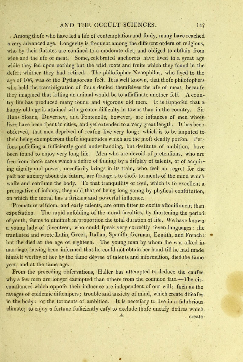, Among thofe who have led a life of contemplation and ftudy, many have reached a very advanced age. Longevity is frequent among the different orders of religious, who by their ftatutes are confined to a moderate diet, and obliged to abflain from wine and the ufe of meat. Some4 celebrated anchorets have lived to a great age while they fed upon nothing but the wild roots and fruits which they found in the defert whither they had retired. The philofopher Xenophilus, who lived to the age of 106, was of the Pythagorean fedt. It is well known, that thofe philofophers who held the tranfmigration of fouls denied themfelves the ufe of meat, becaufe they imagined that killing an animal would be to affaffinate another felf. A coun- try life has produced many found and vigorous old men. It is fuppofed that a happy old age is attained with greater difficulty in towns than in the country. Sir Hans Sloane, Duverney, and Eontenelle, howxver, are inftances of men whofe lives have been fpent in cities, and yet extended to a very great length. It has been obferved, that men deprived of reafon live very long; which is to be imputed to their being exempt from thofe inquietudes which are the naofl deadly poifon. Per- fons poffeffing a fufficiently good underftanding, but deftitute of ambition, have been found to enjoy very long life. Men who are devoid of pretenfions, who are free from thofe cares which a defire of fliining by a difplay of talents, or of acquir- ing dignity and power, neceffarily brings in its train, who feel no regret for the paft nor anxiety about the future, are ftrangers to thofe torments of the mind which wafte and confume the body. To that tranquillity of foul, which is fo excellent a prerogative of infancy, they add that of being long young by phyfical conftitution, on which the moral has a firiking and powerful influence. Premature wifdom, and early talents, are often fitter to excite aftonifliment than expedlation. The rapid unfolding of the moral faculties, by fliortening the period of youth, feems to diminilh in proportion the total duration of life. We have known a young lady of feventeen, w'ho could fpeak very corredlly feven languages: flie tranflated and wrote Latin, Greek, Italian, Spanilli, German, Englilh, and French! but Ihe died at the age of eighteen. The young man by whom die was alked in, marriage, having been informed that he could not obtain her hand till he had made himfelf worthy of her by the fame degree of talents and information, died the fame year, and at the fame age. From the preceding obfervations, Haller has attempted to deduce the caufes why a few men are longer exempted than others from the common fate.—The cir- cumftances which oppofe their influence are independent of our will; fuch as the ravages of epidemic diftempers; trouble and anxiety of mind, which create difeafes in the body: or the torments of ambition. It is neceffary to live in a falubrious climate; to enjoy a fortune fufficiently eafy to exclude thofe uneafy defires which A. create