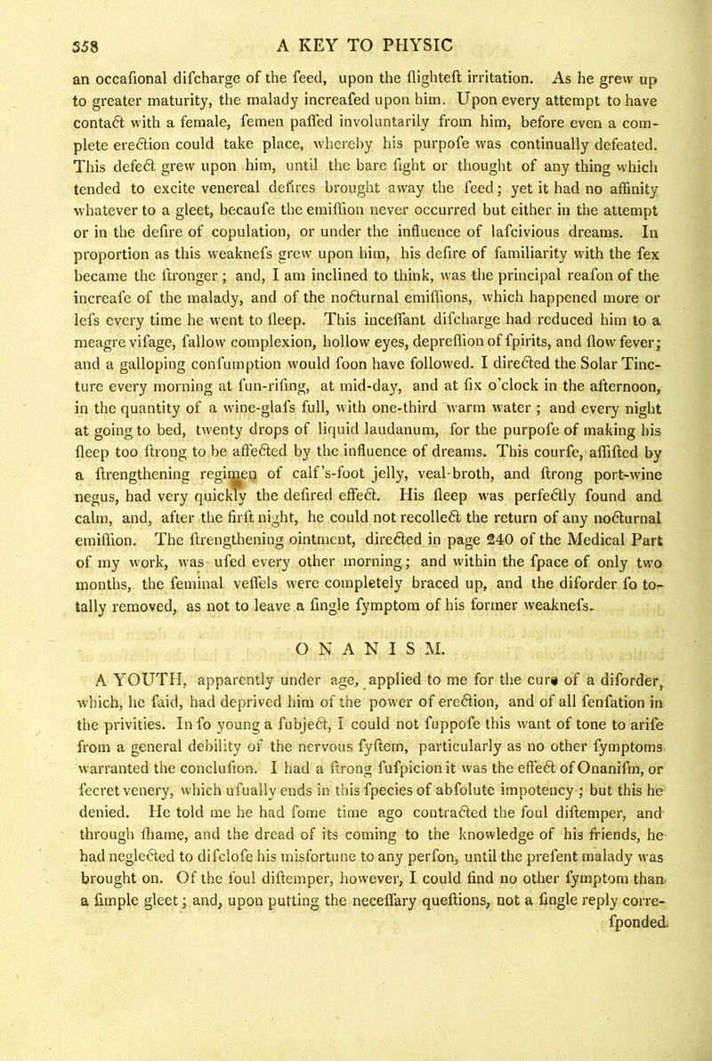 an occafional difcharge of the feed, upon the flighteft irritation. As he grew up to greater maturity, the malady increafed upon him. Upon every attempt to have contadl with a female, femen palfed involuntarily from him, before even a com- plete eredlion could take place, whereby his purpofe was continually defeated. This defedl grew upon him, until the bare fight or thought of any thing which tended to excite venereal delires brought away the feed; yet it had no affinity whatever to a gleet, becaufe the emiffion never occurred but either in the attempt or in the defire of copulation, or under the influence of lafcivious dreams. In proportion as this weaknefs grew upon him, his defire of familiarity with the fex became the fironger ; and, I am inclined to think, was the principal reafon of the increafe of the malady, and of the nodlurnal emiffions, which happened more or lefs every time he w^ent to lleep. This inceflant difcharge had reduced him to a meagre vifage, fallow complexion, hollow eyes, depreffion of fpirits, and flow' fever j and a galloping confumption would foon have followed. I diredled the Solar Tinc- ture every morning at fun-rifing, at mid-day, and at fix o’clock in the afternoon, in the quantity of a wine-glafs full, with one-third warm water ; and every night at going to bed, twenty drops of liquid laudanum, for the purpofe of making his fleep too ftrong to be aftedled by the influence of dreams. This courfe, affifted by a ftrengthening regimen of calf’s-foot jelly, veal-broth, and ftrong port-wine negus, had very quickly the defired effeft. His fleep was perfedfly found and calm, and, after the firft night, he could not recolledl: the return of any nodlurnal emiffion. The ftrengthening ointment, directed in page 240 of the Medical Part of my work, was ufed every other morning; and within the fpace of only two months, the feminal veflels were completely braced up, and the diforder fo to- tally removed, as not to leave a fingle fymptom of his former weaknefs^ O N A N I S M. A YOUTH, apparently under age, applied to me for the cur# of a diforder, which, he faid, had deprived him of the power of eredlion, and of all fenfation in the privities. In fo young a fubjedl, I could not fuppofe this want of tone to arife from a general debility of the nervous fyftem, particularly as no other fymptoms warranted the conclufion. I had a ftrong fufpicion it was the effedl of Onanifm, or fecret venery, which ufually ends in this fpeciesof abfolute impotency ; but this he denied. He told me he had fome time ago contradled the foul diftemper, and through fliame, and the dread of its coming to the knowledge of his friends, he had negletfted to difclofe his misfortune to any perfon, until the prefent malady was brought on. Of the foul diftemper, however, I could find no other fymptom tham a Ample gleet; and, upon putting the neceflary queftions, not a fingle reply corre- fponded;