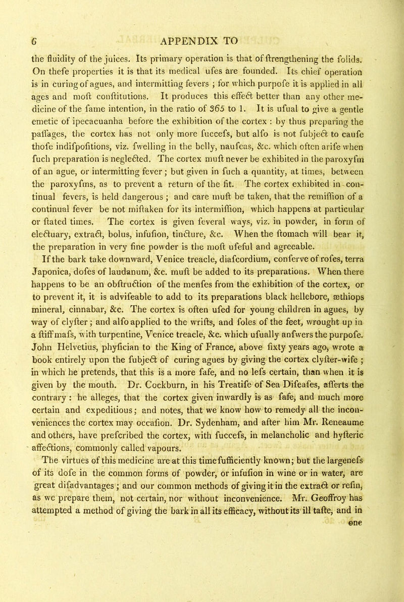 the fluidity of the juices. Its primary operation is that of ftrengthening the folids. On thefe properties it is that its medical ufes are founded. Its chief operation is in curing of agues, and intermitting fevers ; for which purpofe it is applied in all ages and moil conftitutions. It produces this effedl better than any other me- dicine of the fame intention, in the ratio of 365 to 1. It is ufual to give a gentle emetic of ipecacuanha before the exhibition of the cortex : by thus preparing the paifages, the cortex has not only more fuccefs, but alfo is not fubjedt to caufe thofe indifpofitions, viz. fwelling in the belly, naufeas, &c. which often arife when fuch preparation is neglefted. The cortex muft never be exhibited in the paroxyfm of an ague, or intermitting fever; but given in fuch a quantity, at times, between the paroxyfms, as to prevent a return of the fit. The cortex exhibited in con- tinual fevers, is held dangerous ; and care muft be taken, that the remiffion of a continual fever be not miftaken for its intermiffion, which happens at particular or ftated times. The cortex is given feveral ways, viz. in powder, in form of eledluary, extra6l, bolus, infufion, timfture, &c. When the ftomach will bear it, the preparation in very fine powder is the moft ufeful and agreeable. If the bark take downward, Venice treacle, diafcordium, conferveof rofes, terra Japonica, dofes of laudanum, &c. muft be added to its preparations. When there happens to be an obftru6iion of the menfes from the exhibition of the cortex, or to prevent it, it is advifeable to add to its preparations black hellebore, asthiops mineral, cinnabar, &c. The cortex is often ufed for young children in agues, by way of clyfter; and alfo applied to the wrifts, and foies of the feet, wrought up in a ftiff mafs, with turpentine, Venice treacle, &c. which ufually anfwers the purpofe. John Helvetius, phyfician to the King of France, above fixty years ago, wrote a book entirely upon the fubjed; of curing agues by giving the cortex clyfter-wife ; in which he pretends, that this is a more fafe, and no lefs certain, than when it is given by the mouth. Dr. Cockburn, in his Treatife of Sea Difeafes, aflerts the contrary : he alleges, that the cortex given inwardly is as fafe^ and much more certain and expeditious; and notes, that we know how to remedy' all the incon- veniences the cortex may occafion. Dr. Sydenham, and after him Mr. Reneaume and others, have prefcribed the cortex, with fuccefs, in melancholic and hyfteric ' affeftions, commonly called vapours. The virtues of this medicine are at this timefufficiently known; but thelargenefs of its dofe in the common forms of powder, or infufion in wine or in water, are great difadvantages; and our common methods of giving it in the extradt or refin, as we prepare them, not certain, nor without inconvenience. Mr. Geoffrey has attempted a method of giving the bark in all its efficacy, without its ill tafte, and in one
