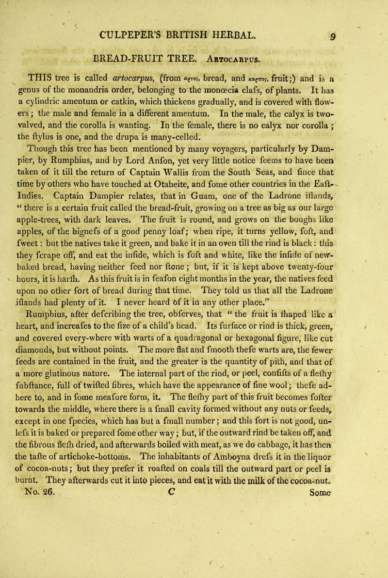 BREAD-FRUIT TREE. Artocarpus. THIS tree is called artocarpus, (from «fTo?, bread, and x«?7roj, fruit;) and is a genus of the monandria order, belonging to the monoecia clafs, of plants. It has a cylindric amentum or catkin, which thickens gradually, and is covered with flow- ers ; the male and female in a different amentum. In the male, the calyx is two- valved, and the corolla is wanting. In the female, there is no calyx nor corolla ; the ftylus is one, and the drupa is many-celled. Though this tree has been mentioned by many voyagers, particularly by Dam- pier, by Rumphius, and by Lord Anfon, yet very little notice feems to have been taken of it till the return of Captain Wallis from the South Seas, and fince that time by others who have touched at Otaheite, and fome other countries in the Eaft- Indies. Captain Dampier relates, that in Guam, one of the Ladrone iflands, “ there is a certain fruit called the bread-fruit, growing on a tree as big as our large apple-trees, with dark leaves. The fruit is round, and grows on the boughs like apples, of the bignefs of a good penny loaf; when ripe, it turns yellow, foft, and fweet: but the natives take it green, and bake it in an oven till the rind is black; this they fcrape off, and eat the infide, which is foft and white, like the infide of new- baked bread, having neither feed nor ftone; but, if it is kept above twenty-four V hours, it is harfli. As this fruit is in feafon eight months in the year, the natives feed upon no other fort of bread during that time. They told us that all the Ladrone iflands had plenty of it. I never heard Of it in any other place.” Rumphius, after defcribing the tree, obferves, that “ the fruit is fhaped like a heart, and increafes to the fize of a child’s head. Its furface or rind is thick, green,, and covered every-where with warts of a quadragonal or hexagonal figure, like cut diamonds, but without points. The more flat and fmooth thefe warts are, the fewer feeds are contained in the fruit, and the greater is the quantity of pith, and that of a more glutinous nature. The internal part of the rind, or peel, confifts of a flefliy fubftance, full of twilled fibres, which have the appearance of fine wool; thefe ad- here to, and in fome meafure form, it. The flefliy part of this fruit becomes fofter towards the middle, where there is a fmall cavity formed without any nuts or feeds, except in one fpecies, which has but a fmall number; and this fort is not good, un- lefs it is baked or prepared fome other way; but, if the outward rind be taken off, and the fibrous flefli dried, and afterwards boiled with meat, as we do cabbage, it has then the tafte of artichoke-bottoms. The inhabitants of Amboyna drefs it in the liquor of cocoa-nuts; but they prefer it roafted on coals till the outward part or peel is burnt. They afterwards cut it into pieces, and eat it with the milk of the cocoa-nut. No. 26. C Some