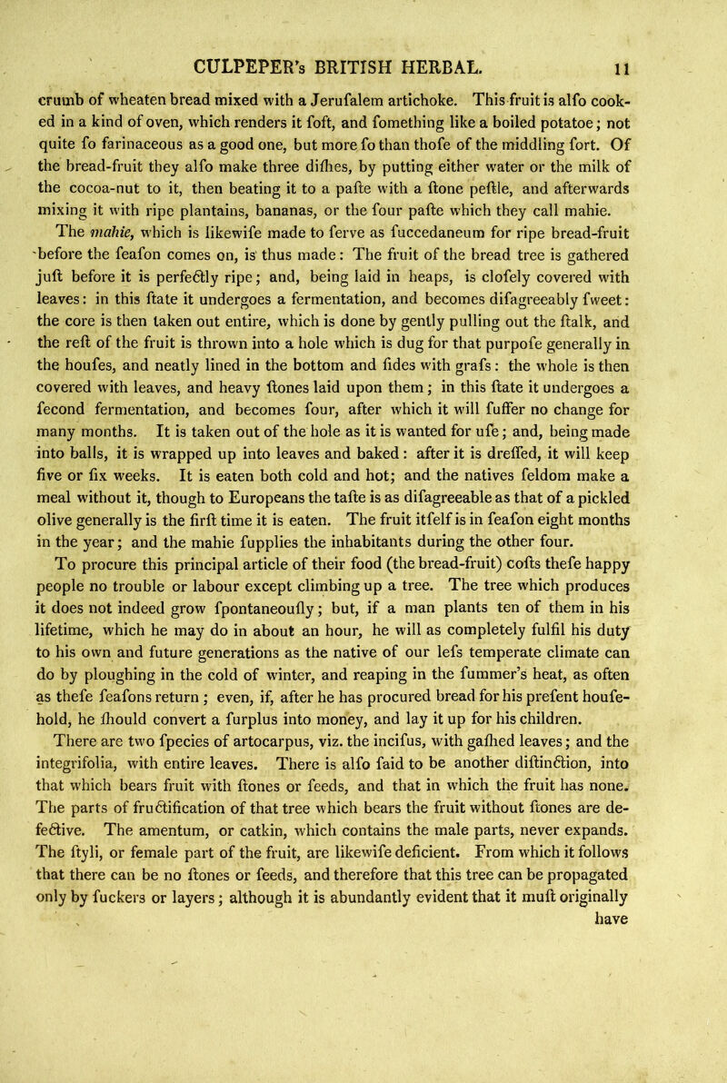 crumb of wheaten bread mixed with a Jerufalem artichoke. This fruit is alfo cook- ed in a kind of oven, which renders it foft, and fomething like a boiled potatoe; not quite fo farinaceous as a good one, but more fo than thofe of the middling fort. Of the bread-fruit they alfo make three diflies, by putting either water or the milk of the cocoa-nut to it, then beating it to a pafte with a ftone peftle, and afterwards mixing it with ripe plantains, bananas, or the four pafte which they call mahie. The mahie, which is likewife made to ferve as fuccedaneum for ripe bread-fruit 'before the feafon comes on, is' thus made: The fruit of the bread tree is gathered juft before it is perfectly ripe; and, being laid in heaps, is clofely covered with leaves: in this ftate it undergoes a fermentation, and becomes difagreeably fweet: the core is then taken out entire, which is done by gently pulling out the ftalk, and the reft of the fruit is thrown into a hole which is dug for that purpofe generally in the houfes, and neatly lined in the bottom and fides with grafs : the whole is then covered with leaves, and heavy ftones laid upon them ; in this ftate it undergoes a fecond fermentation, and becomes four, after which it will fuffer no change for many months. It is taken out of the hole as it is wanted for ufe; and, being made into balls, it is wrapped up into leaves and baked: after it is dreffed, it will keep five or fix weeks. It is eaten both cold and hot; and the natives feldom make a meal without it, though to Europeans the tafte is as difagreeable as that of a pickled olive generally is the firft time it is eaten. The fruit itfelf is in feafon eight months in the year; and the mahie fupplies the inhabitants during the other four. To procure this principal article of their food (the bread-fruit) cofts thefe happy people no trouble or labour except climbing up a tree. The tree which produces it does not indeed grow fpontaneoufly; but, if a man plants ten of them in his lifetime, which he may do in about an hour, he will as completely fulfil his duty to his own and future generations as the native of our lefs temperate climate can do by ploughing in the cold of winter, and reaping in the fummer’s heat, as often as thefe feafons return ; even, if, after he has procured bread for his prefent houfe- hold, he ftiould convert a furplus into money, and lay it up for his children. There are two fpecies of artocarpus, viz. the incifus, with gaflied leaves; and the integrifolia, with entire leaves. There is alfo faid to be another diftinftion, into that which bears fruit with ftones or feeds, and that in which the fruit has none. The parts of frudtification of that tree which bears the fruit without ftones are de- fedtive. The amentum, or catkin, which contains the male parts, never expands. The ftyli, or female part of the fruit, are likewife deficient. From w'hich it follows that there can be no ftones or feeds, and therefore that this tree can be propagated only by fuckers or layers; although it is abundantly evident that it muft originally have