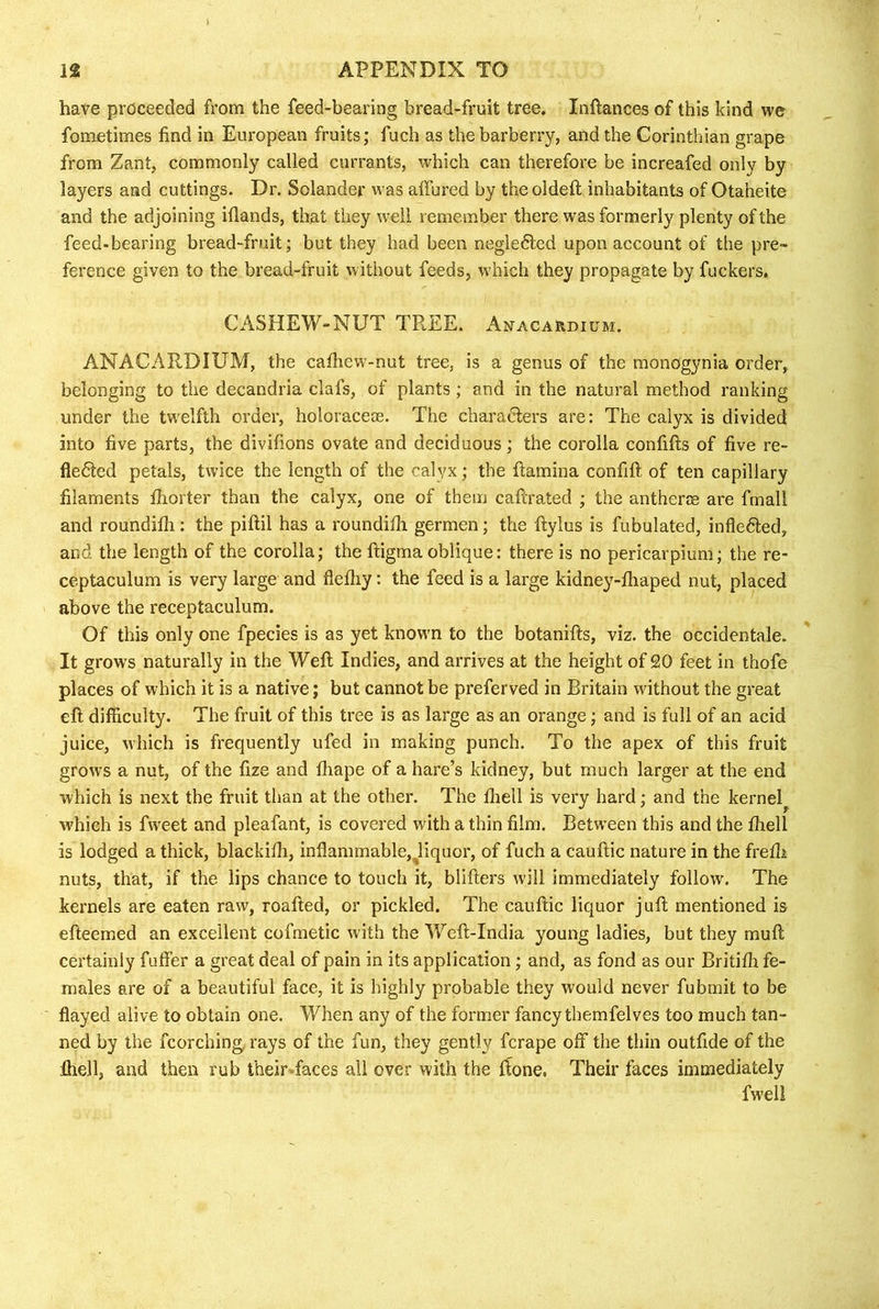 have proceeded from the feed-bearing bread-fruit tree. Inftances of this kind vre fometimes find in European fruits; fuch as the barberry, and the Corinthian grape from Zant, commonly called currants, which can therefore be increafed only by layers and cuttings. Dr. Solander was affured by the oldefl; inhabitants of Otaheite and the adjoining iflands, that they well remember there was formerly plenty of the feed-bearing bread-fruit; but they had been negle6led upon account of the pre- ference given to the bread-fruit without feeds, which they propagate by fuckers. CASHEW-NUT TREE. Anacardium. ANACARDIUM, the cafhew-nut tree, is a genus of the monogynia order, belonging to the decandria clafs, of plants; and in the natural method ranking under the twelfth order, holoraceae. The charadlers are: The calyx is divided into five parts, the divifions ovate and deciduous; the corolla confifts of five re- fledted petals, twice the length of the calyx; the ftamina confift of ten capillary filaments fhorter than the calyx, one of them caftrated ; the antherae are fmall and roundilli: the piftil has a roundifii germen; the ftylus is fubulated, infledled, and the length of the corolla; the ftigma oblique: there is no pericarpium; the re- ceptaculum is very large and flefliy: the feed is a large kidney-fliaped nut, placed above the receptaculum. Of this only one fpecies is as yet known to the botanifts, viz. the occidentale. It grows naturally in the Well Indies, and arrives at the height of 20 feet in thofe places of which it is a native; but cannot be preferved in Britain without the great eft difficulty. The fruit of this tree is as large as an orange; and is full of an acid juice, which is frequently ufed in making punch. To the apex of this fruit grows a nut, of the fize and lhape of a hare’s kidney, but much larger at the end which is next the fruit than at the other. The fiiell is very hard; and the kernel^ which is fweet and pleafant, is covered with a thin film. Between this and the ftiell is lodged a thick, blackifh, inflammable,^liquor, of fuch a cauftic nature in the frefii nuts, that, if the lips chance to touch it, blifters will immediately follow. The kernels are eaten raw, roafted, or pickled. The cauftic liquor juft mentioned is efteemed an excellent cofmetic with the Weft-India young ladies, but they muft certainly fuffer a great deal of pain in its application; and, as fond as our Britiffi fe- males are of a beautiful face, it is highly probable they would never fubmit to be flayed alive to obtain one. When any of the former fancy tbemfelves too much tan- ned by the fcorching, rays of the fun, they gently fcrape off the thin outfide of the ftiell, and then rub theirvfaces all over with the ftone, Their faces immediately fwell
