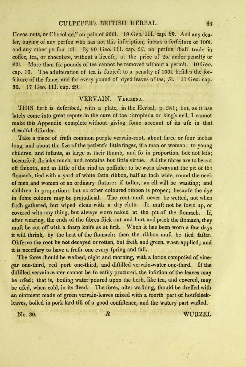 Cocoa-nuts, or Chocolate,” on pain of 2001. 19 Geo. III. cap. 69. And any dea- ler, buying of any perfon who has not this infcription, incurs a forfeiture of 1001. and any other perfon lOl. By 20 Geo. III. cap. 35. no perfon fliall trade in coffee, tea, or chocolate, without a licenfe, at the price of 5s. under penalty or 201. More than fix pounds of tea cannot be removed without a permit. 10 Geo. cap. 10. The adulteration of tea is fubje6t to a penalty of lOOl. befides the for- feiture of the fame, and for every pound of dyed leaves of tea, 51. 11 Geo. cap. 30. 17 Geo. III. cap. 29- VERVAIN. Verbena. THIS herb is defcribed, with a plate, in the Herbal, p. 381; but, as it has lately come into great repute in the cure of the fcrophula or king’s evil, I cannot make this Appendix complete without giving fome account of its ufe in that dreadful diforder. Take a piece of frefh common purple vervain-root, about three or four inches long, and about the fize of the patient’s little finger, if a man or woman; to young children and infants, as large as their thumb, and fo in proportion, but not lefs; becaufe it Ihrinks much, and contains but little virtue. All the fibres are to be cut off fmooth, and as little of the rind as poffible: to be worn always at the pit of the ftomach, tied with a yard of white fatin ribbon, half an inch wide, round the neck of men and wmmen of an ordinary ftature: if taller, an ell will be wanting; and children in proportion; but no other coloured ribbon is proper; becaufe the dye in fome colours may be prejudicial. The root mull never be wetted, not when frelh gathered, but wiped clean with a dry cloth. It muft not be fown up, or covered with any thing, but always worn naked at the pit of the ftomach. If, after wearing, the ends of the fibres ftick out and hurt and prick the ftomach, they muft be cut off with a ftiarp knife as at firft. When it has been worn a few days it will ftirink, by the heat of the ftomach; then the ribbon muft be tied fafter. Obferve the root be not decayed or rotten, but frelh and green, when applied; and it is necelfary to have a frelh one every fpring and fall. The fores Ihould be walhed, night and morning, with a lotion compofed of vine- gar one-third, red port one-third, and diftilled vervain-water one-third. If the diftilled vervain-water cannot be fo eafily procured, the infufion of the leaves may be ufed; that is, boiling water poured upon the herb, like tea, and covered, may be ufed, when cold, in its Head. The fores, after walhing, Ihould be dreffed with an ointment made of green vervain-leaves mixed with a fourth part of houfeleek- leaves, boiled in pork lard till of a good confiftence, and the watery part wafted. No. 30, Jt WURZEL.