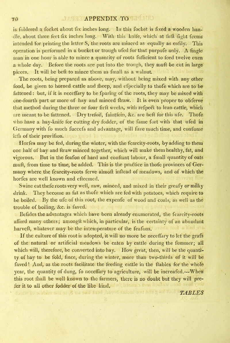 is foldered a focket about fix inches long. In this focket is fixed a wooden han- dle, about three feet fix inches long. With this knife, which at fii ft fight feems intended for printing the letter S, the roots are minced as equally as eafily. This operation is performed in a bucket or trough ufed for that purpofe only. A fingle man in one hour is able to mince a quantity of roots fufficient to feed twelve oxen a whole day. Before the roots are put into the trough, they mufl be cut in large pieces. It will be beft to mince them as fmall as a walnut. The roots, being prepared as above, may, without being mixed with any other food, be given to horned cattle and flieep, and efpecially to thofe which are to be fattened: but, if it is neceffary to be fparing of the roots, they may be mixed with one-fourth part or more of hay and minced ftraw. It is even proper to obferve that method during the three or four firft weeks, with refpedt to lean cattle, which are meant to be fattened. Dry trefoil, faintfoin, &c. are bed for this ufe. Thofe v. ho have a hay-knife for cutting dry fodder, of the fame fort with that ufed in Germany with fo much fuccefs and advantage, will fave much time, and confume Icfs of their provifion. ilorfes may be fed, during the winter, with the fcarcity-roots, by adding to them one half of hay and draw minced together, which will make them healthy, fat, and vigorous. But in the feafon of hard and conftant labour, a fmall quantity of oats mud, from time to time, be added. This is the pradtice in thofe provinces of Ger- many w'here the fcarcity-roots ferve almod indead of meadows, and of which the horfes are well knowm and edeemed. Swine eat thefe roots very w’ell, raw, minced, and mixed in their greafy or milky drink. They become as fat as thofe which are fed with potatoes, which require to be boiled. By the ufe of this root, the expenfe of wood and coals, as w'ell as the trouble of boiling, &c. is faved. Befides the advantages which have been already enumerated, the fcarcity-roots afford many others; amongd which, in particular, is the certainty of an abundant barved, whatever may be the intemperature of the feafons. If the culture of this root is adopted, it will no more be neceffary to let the grafs of the natural or artificial meadows be eaten by cattle during the fummer; all which will, therefore, be converted into hay. How great, then, will be the quanti- ty of hay to be fold, fince, during the winter, more than tw'o-thirds of it w ill be faved! And, as the roots facilitate the feeding cattle in the dables for the w'hole year, the quantity of dung, fo neceffary to agriculture, will be increafed.—When this root lhall be well known to the farmers, there is no doubt but they will pre- fer it to all other fodder of the like kind.