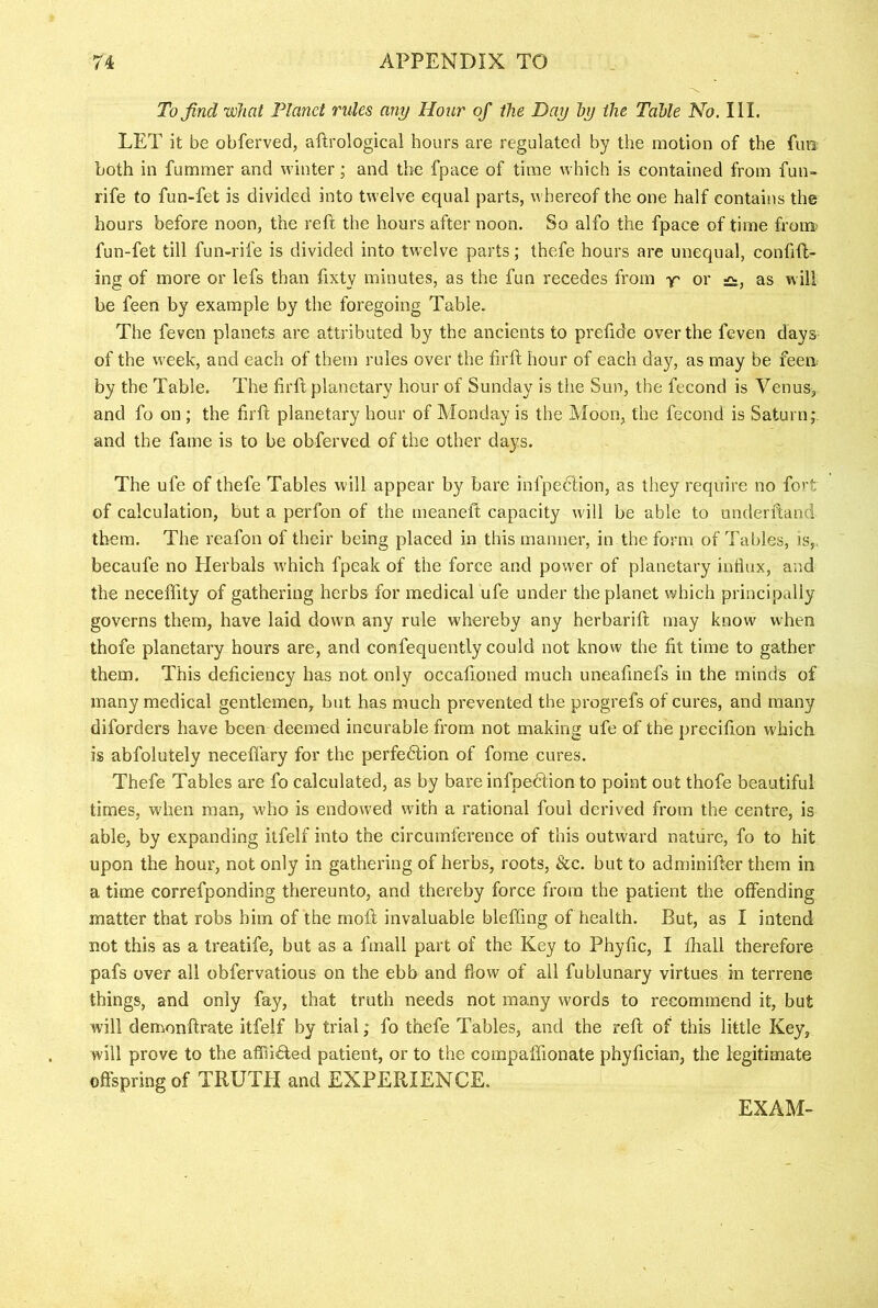 To find what Planet rules any Hour of the Day by the Table No. III. LET it be obferved, aftrological hours are regulated by the motion of the fun both in fummer and winter; and the fpace of time which is contained from fun- rife to fun-fet is divided into twelve equal parts, whereof the one half contains the hours before noon, the reft the hours after noon. So alfo the fpace of time from; fun-fet till fun-rife is divided into twelve parts; thefe hours are unequal, conftft- ing of more or lefs than fixty minutes, as the fun recedes from y' or £:, as will be feen by example by the foregoing Table. The feven planets are attributed by the ancients to preftde over the feven days of the week, and each of them rules over the firft hour of each day, as may be feeii; by the Table. The firft planetary hour of Sunday is the Sun, the fecond is Venus, and fo on ; the firft planetary hour of Monday is the Moon, the fecond is Saturn; and the fame is to be obferved of the other days. The ufe of thefe Tables will appear by bare infpeclion, as they require no fort of calculation, but a perfon of the meaneft capacity will be able to underftand them. The reafon of their being placed in this manner, in the form of Tables, is,, becaufe no Herbals which fpeak of the force and power of planetary influx, and the neceffity of gathering herbs for medical ufe under the planet which principally governs them, have laid down any rule whereby any herbarift may know when thofs planetary hours are, and confequently could not know the fit time to gather them. This deficiency has not only occafioned much uneafinefs in the minds of many medical gentlemen, but has much prevented the progrefs of cures, and many diforders have been deemed incurable from not making ufe of the precifion which is abfolutely neceffary for the perfedlion of fome cures. Thefe Tables are fo calculated, as by bare infpedlion to point out thofe beautiful times, when man, who is endowed with a rational foul derived from the centre, is able, by expanding itfelf into the circumference of this outward nature, fo to hit upon the hour, not only in gathering of herbs, roots, &c. but to adminifter them in a time correfponding thereunto, and thereby force from the patient the offending matter that robs him of the moft invaluable bleffing of health. But, as I intend not this as a treatife, but as a fmall part of the Key to Phyfic, I ftiall therefore pafs over all obfervatious on the ebb and flow of all fublunary virtues in terrene things, and only fay, that truth needs not many words to recommend it, but will demonftrate itfelf by trial; fo thefe Tables, and the reft of this little Key, will prove to the affii6led patient, or to the compaffionate phyfician, the legitimate offspring of TRUTH and EXPERIENCE. EXAM-