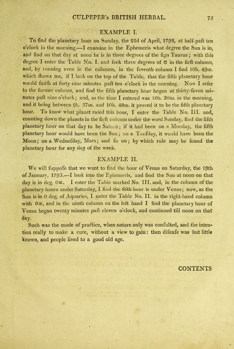 EXAMPLE I. To find the planetary hour on Sunday, the 22d of April, 17P2, at half-paft ten o’clock in the morning.—I examine in the Ephemeris what degree the Sun is in, • and find on that day at noon he is in three degrees of the fign Taurus ; with this degree I enter the Table No. I. and feek three degrees of 0 in the firft column, and, by running even in the columns, in the feventh column I find lOh. 49m. which fiiows me, if I look on the top of the Table, that the fifth planetary hour would finifli at forty nine minutes pafl ten o’clock in the morning. Now I refer to the former column, and find the fifth planetary hour began at tbirty-feven mi- nutes paft nine o’clock; and, as the time I entered was I Oh. 30m. in the morning, and it being between 9h. 37m. and lOh, 49m. it proved it to be the fifth planetary hour. To know what planet ruled this hour, I enter the Table No. III. and, counting down the planets in the firft column under the word Sunday, find the fifth planetary hour on that day to be Saturn; if it had been on a Monday, the fifth planetary hour would have been the Sun; on a Tuefday, it would have been the Moon; on a Wednefday, Mars; and fo on; by which rule may be found the planetary hour for any day of the week. EXAMPLE II. We will fuppofe that we want to find the hour of Venus on Saturday, the 19th of Januarj^, 1795.—I look into the Ephemeris, and find the Sun at noon on that day is in deg. 0^. I enter the Table marked No. III. and, in the column of the planetary hours under Saturday, I find the fifth hour is under Venus; now, as the Sun is in 0 deg. of Aquaries, I enter the Table No. II. in the right-hand column with 0^, and in the ninth column on the left hand I find the planetary hour of Venus began twenty minutes paft eleven o’clock, and continued till noon on that day. Such was the mode of pra6lice, when nature only was confulted, and theinten'*. tion really to make a cure, without a view to gain: then difeafe was but little known, and people lived to a good old age. { CONTENTS: