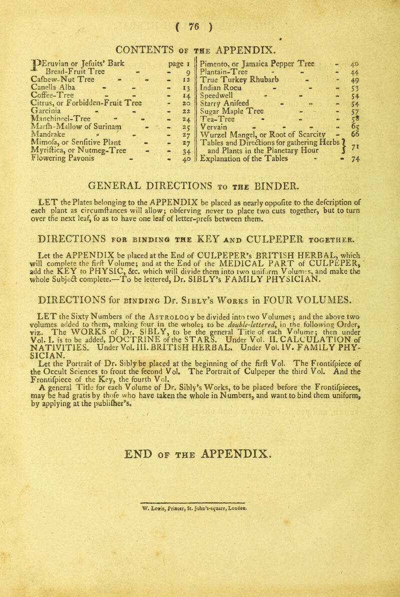 CONTENTS OF the APPENDIX. OEruvian or Jefuits’ Bark page I Pimento, or Jamaica Pepper Tree 40 Bread-Fruit Tree - 9 Plantain-Tree - 44 Cafhew-Nut Tree .. 12 True Turkey Rhubarb - 49 Canella Alba *3 Indian Rocu a 53 CofFee-T ree - H Speedwell 54 Citrus, or Forbidden-Fruit Tree - 20 Starry Anifeed 54 Garcinia - 22 Sugar Maple Tree - 57 Manchineel-Tree 24 T ea-T ree 5* Marfh-Mallow of Surinam 25 Vervain 65 Mandrake =* 27 Wurzel Mangel, or Root of Scarcity * 66 Mimofa, or Senfitive Plant - 27 Tables and Directions for gathering Herbs 7 •y T Myriftica, or Nutmeg-Tree - 34 and Plants in the Planetary Hour 7* Flowering Pavonis - 40 Explanation of the Tables - 74 GENERAL DIRECTIONS to the BINDER. LET the Plates belonging to the APPENDIX be placed as nearly oppofite to the defcription of each plant as circumllances will allow; obferving never to place two cuts together, but to turn over the next leaf, fo as to have one leaf of letter-prefs between them. DIRECTIONS FOR binding the KEY and CULPEPER together. Let the APPENDIX be placed at the End of CULPEPER’s BRITISH HERBAL, which will complete the firfl-Volume; and at the End of the MEDICAL PART of CULPEPER, add the KEY to PHYSIC, &c. which will divide them into two uniform Volumes, and make the whole Subjedl complete.—To be lettered, Dr. SIBLY’s FAMILY PHYSICIAN. DIRECTIONS for binding Dr. Sibly’s Works in FOUR VOLUMES. LET the Sixty Numbers of the Astrology be divided into two Volumes; and the above two volumes added to them, making four in the whole; to be double-lettered, in the following Order, viz. The WORKS of Dr. SIBLY, to be the general Title of each Volume; then under Vol. I. is to be added, DOCTRINE of the STARS. Under Vol. II. CALCULATION of NATIVITIES. Under Vol. III. BRITISH HERBAL. Under Vol. IV. FAMILY PHY- SICIAN. Let the Portrait of Dr. Siblybe placed at the beginning of the firfl: Vol. The Frontifpiece of the Occult Sciences to front the fecond Vol. The Portrait of Culpeper the third Vol. And the Frontifpiece of the Key, the fourth Vol. A general Title for each Volume of Dr. Sibly’s Works, to be placed before the Frontifpieces, may be had gratis by thofe who have taken the whole in Numbers, and want to bind them uniform, by applying at the publifher’s. END OF THE APPENDIX. W. Lewis, Printer, St. john’s-s^uare, Londen.