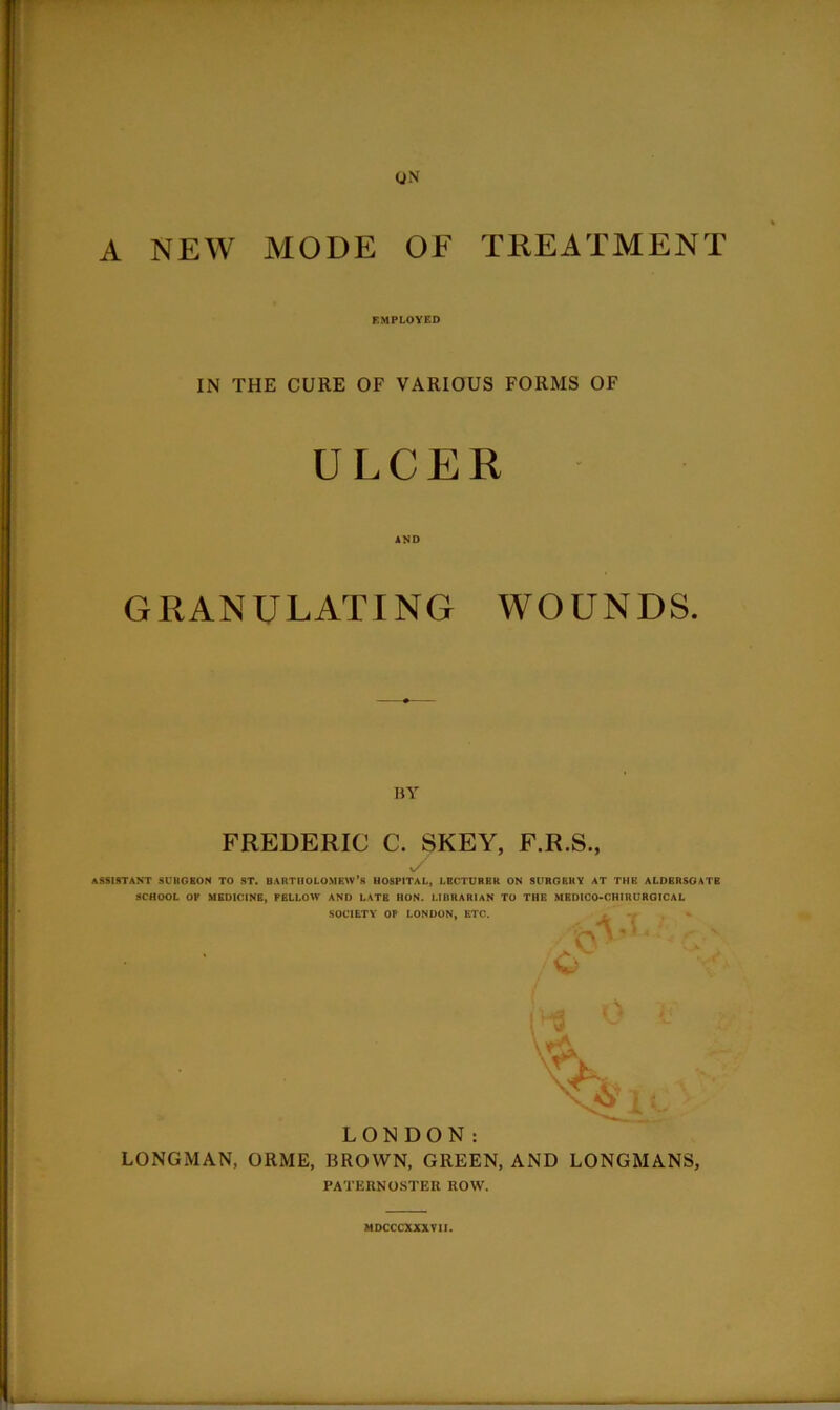 A NEW MODE (JN OF TKEATMENT r.MPLOYED IN THE CURE OF VARIOUS FORMS OF ULCER AND GRANULATING WOUNDS. BY FREDERIC C. SKEY, F.R.S., ASSISTANT SCltGBON TO ST. BARTIiOLOMRW’s HOSPITAL, LECTURER ON SURGERY AT THE ALDBRSOATB SCHOOL OP MEDICINE, FELLOW AND LATE HON. LIBRARIAN TO THE MBDICO-CHIRUROICAL SOCIETY OP LONDON, ETC. i ' c> A .. LONDON: LONGMAN, ORME, BROWN, GREEN, AND LONGMANS, PATERNOSTER ROW. MDCCCXXXTII.