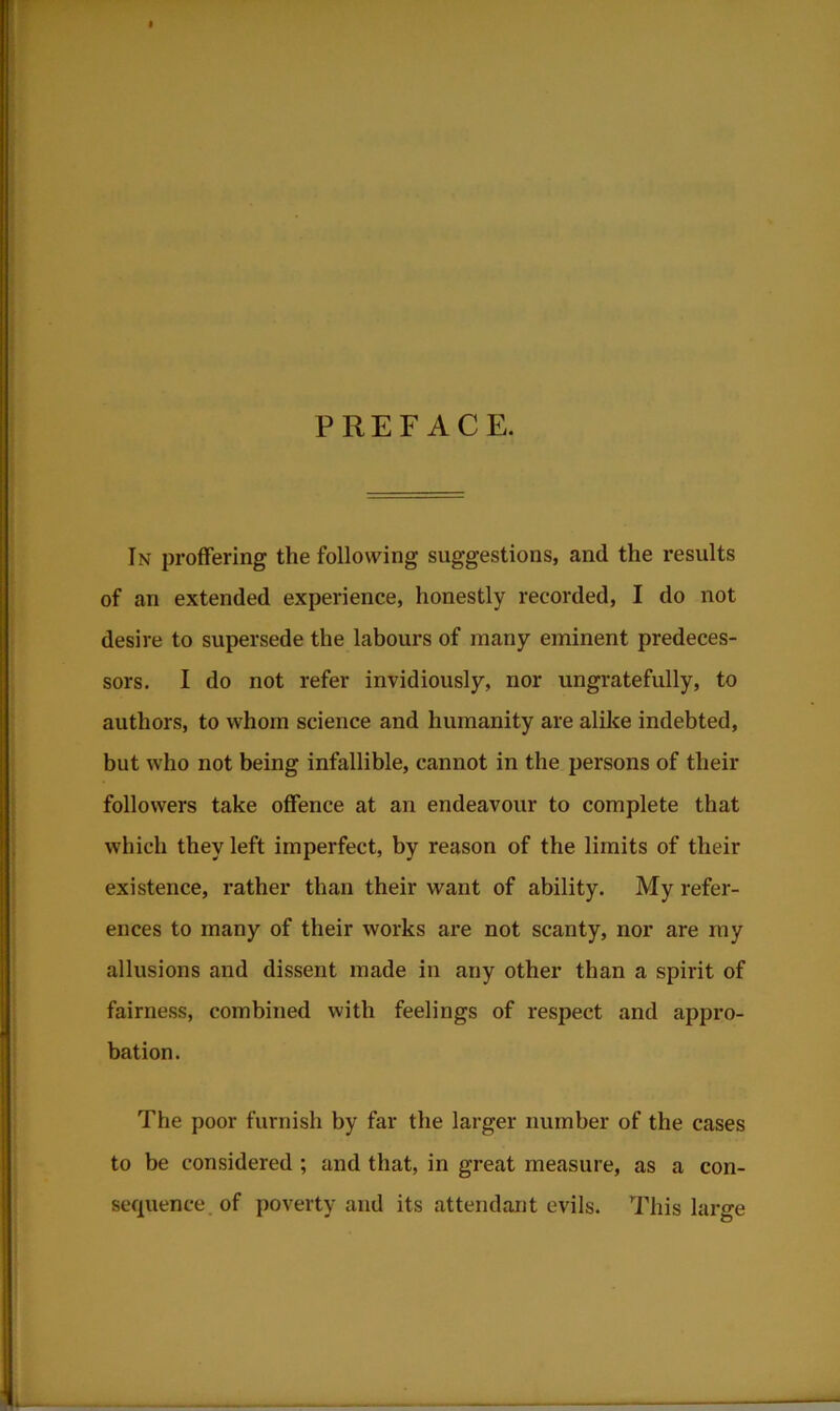 PREFACE. In proffering the following suggestions, and the results of an extended experience, honestly recorded, I do not desire to supersede the labours of many eminent predeces- sors. I do not refer invidiously, nor ungratefully, to authors, to whom science and humanity are alike indebted, but who not being infallible, cannot in the persons of their followers take offence at an endeavour to complete that which they left imperfect, by reason of the limits of their existence, rather than their want of ability. My refer- ences to many of their works are not scanty, nor are my allusions and dissent made in any other than a spirit of fairness, combined with feelings of respect and appro- bation. The poor furnish by far the larger number of the cases to be considered ; and that, in great measure, as a con- sequence of poverty and its attendant evils. This large