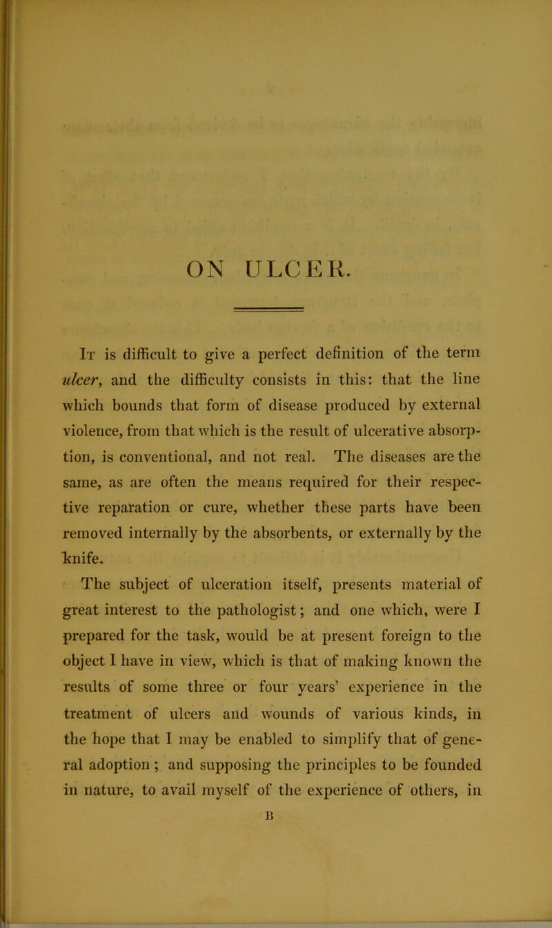 r ON ULCER. It is difficult to give a perfect definition of the term tilcer, and the difficulty consists in this: that the line which bounds that form of disease produced by external violence, from that which is the result of ulcerative absorp- tion, is conventional, and not real. The diseases are the same, as are often the means required for their respec- tive reparation or cure, whether these parts have been removed internally by the absorbents, or externally by the hnife. The subject of ulceration itself, presents material of great interest to the pathologist; and one which, were I prepared for the task, would be at present foreign to the object 1 have in view, which is that of making known the results of some three or four years’ experience in the treatment of ulcers and wounds of various kinds, in the hope that I may be enabled to simplify that of gene- ral adoption ; and supposing the principles to be founded in nature, to avail myself of the experience of others, in n