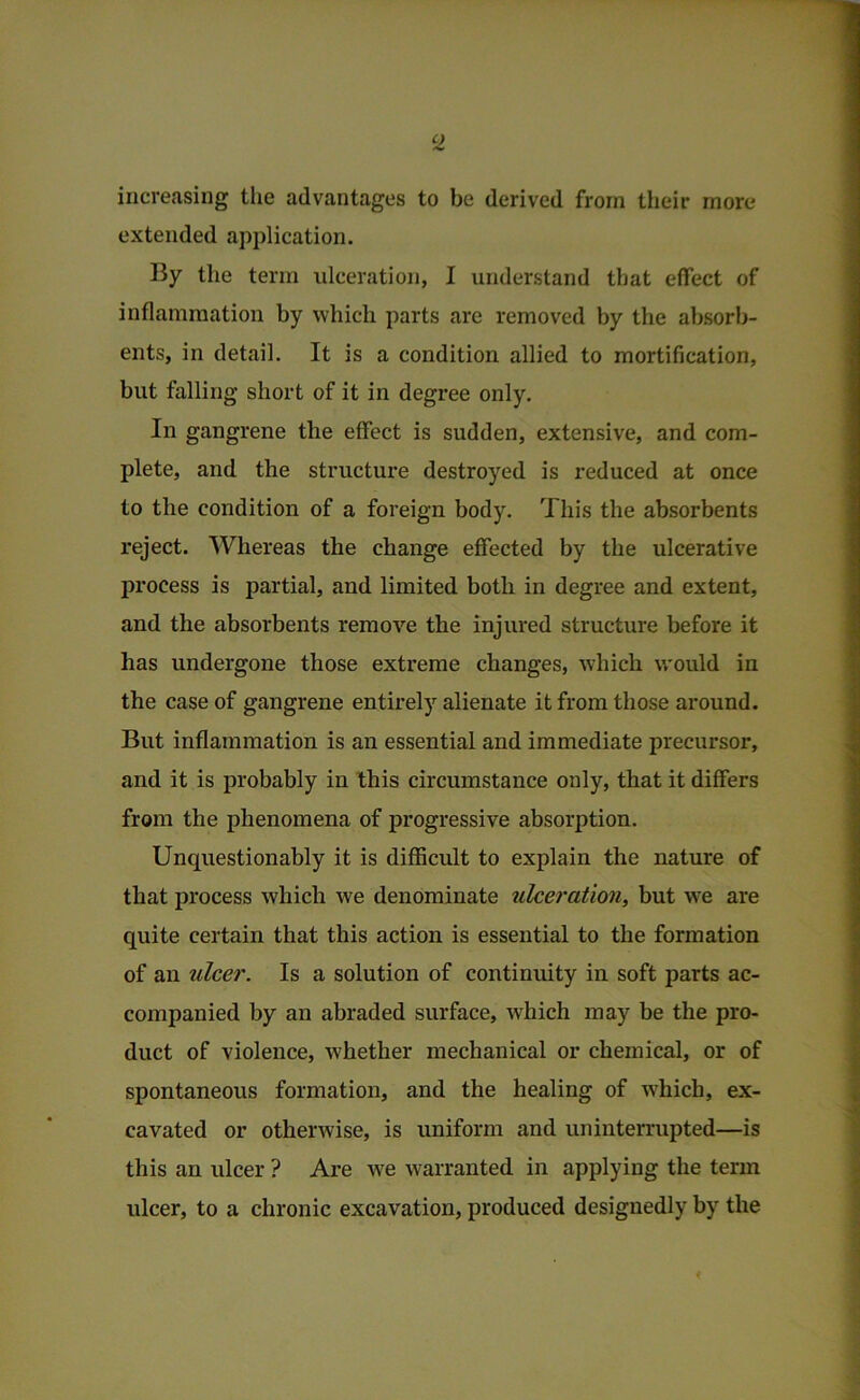 increasing tlie advantages to be derived from their more extended application. By the term ulceration, I understand that effect of inflammation by which parts are removed by the absorb- ents, in detail. It is a condition allied to mortification, but falling short of it in degree only. In gangrene the effect is sudden, extensive, and com- plete, and the structure destroyed is reduced at once to the condition of a foreign body. This the absorbents reject. Whereas the change effected by the ulcerative process is partial, and limited both in degree and extent, and the absorbents remove the injured structure before it has undergone those extreme changes, which would in the case of gangrene entirely alienate it from those around. But inflammation is an essential and immediate precursor, and it is probably in this circumstance only, that it differs from the phenomena of progressive absorption. Unquestionably it is difficult to explain the nature of that process which we denominate ulceration, but we are quite certain that this action is essential to the formation of an ulcer. Is a solution of continuity in soft parts ac- companied by an abraded surface, which may be the pro- duct of violence, whether mechanical or chemical, or of spontaneous formation, and the healing of w'hich, ex- cavated or otherwise, is uniform and uninterrupted—is this an ulcer ? Are w'e warranted in applying the term ulcer, to a chronic excavation, produced designedly by the