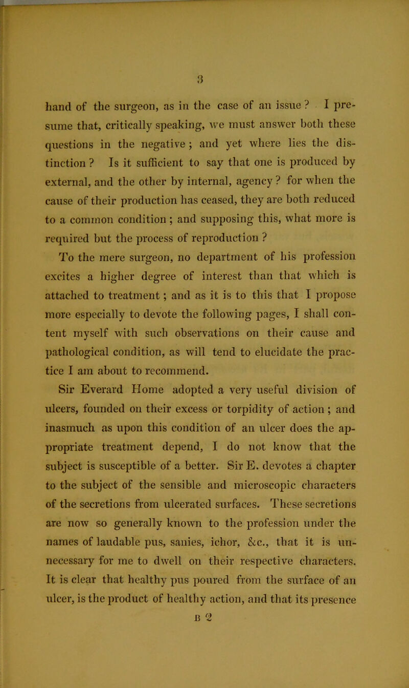 sume that, critically speaking, we must answer both these questions in the negative ; and yet where lies the dis- tinction ? Is it sufficient to say that one is produced by external, and the other by internal, agency ? for when the cause of their production has ceased, they are both reduced to a common condition; and supposing this, what more is required but the process of reproduction ? To the mere surgeon, no department of his profession excites a higher degree of interest than that which is attached to treatment; and as it is to this that I propose more especially to devote the following pages, I shall con- tent myself with such observations on their cause and pathological condition, as will tend to elucidate the prac- tice I am about to recommend. Sir Everard Home adopted a very useful division of ulcers, founded on their excess or torpidity of action ; and inasmuch as upon this condition of an ulcer does the ap- propriate treatment depend, I do not know that the subject is susceptible of a better. Sir E. devotes a chapter to the subject of the sensible and microscopic characters of the secretions from ulcerated surfaces. These secretions are now so generally known to the profession under the names of laudable pus, sanies, ichor, &c., that it is un- necessary for me to dwell on their respective characters. It is clear that healthy pus poured from the surface of an ulcer, is the product of healthy action, and that its presence B