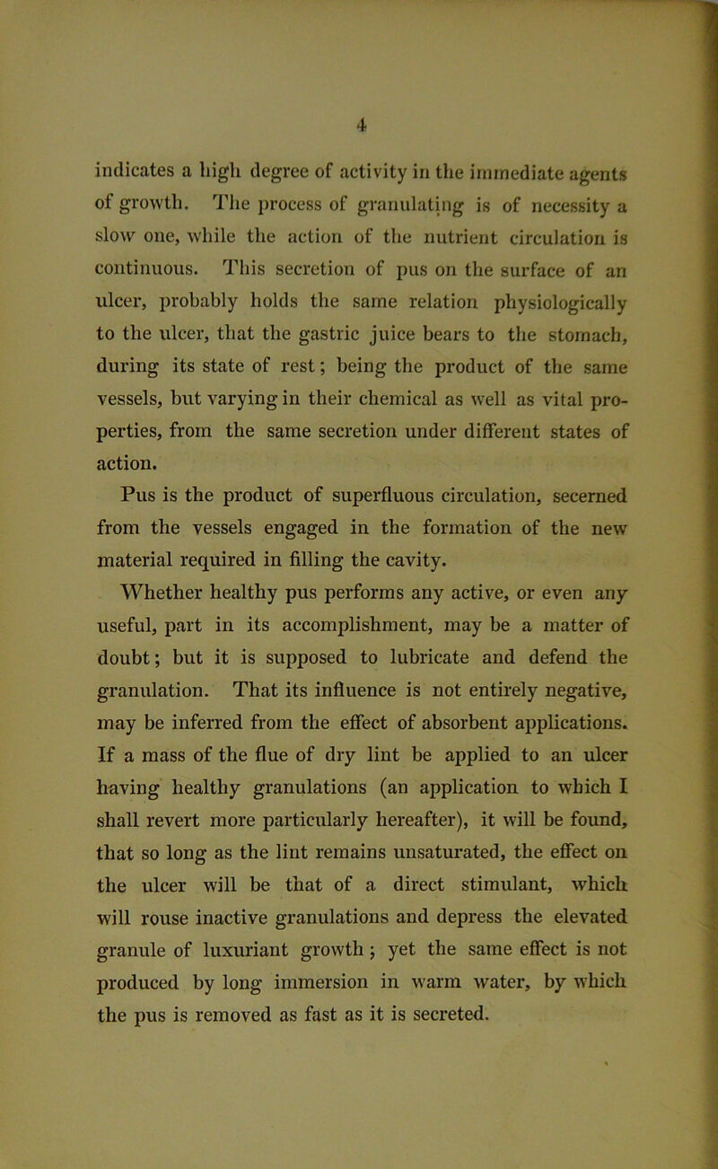 indicates a high degree of activity in the immediate agents of growth. The process of granulating is of necessity a slow one, while the action of the nutrient circulation is continuous. This secretion of pus on the surface of an ulcer, probably holds the same relation physiologically to the ulcer, that the gastric juice bears to the stomach, during its state of rest; being the product of the same vessels, but varying in their chemical as well as vital pro- perties, from the same secretion under different states of action. Pus is the product of superfluous circulation, secerned from the vessels engaged in the formation of the new material required in filling the cavity. Whether healthy pus performs any active, or even any useful, part in its accomplishment, may be a matter of doubt; but it is supposed to lubricate and defend the granulation. That its influence is not entirely negative, may be inferred from the effect of absorbent applications. If a mass of the flue of dry lint be applied to an ulcer having healthy granulations (an application to which I shall revert more particularly hereafter), it will be found, that so long as the lint remains unsaturated, the effect on the ulcer will be that of a direct stimulant, which will rouse inactive granulations and depress the elevated granule of luxuriant growth ; yet the same effect is not produced by long immersion in warm water, by which the pus is removed as fast as it is secreted.