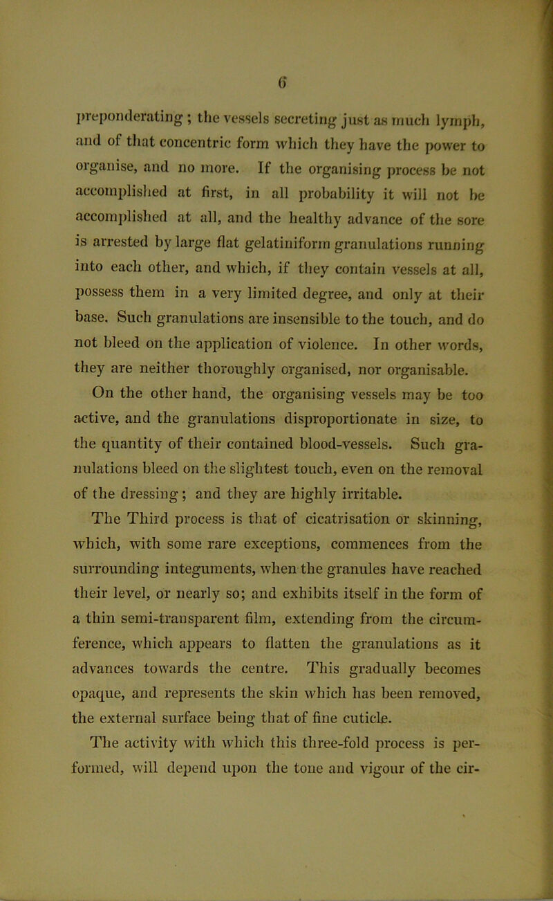 jn'eponderatiiig; tlie vessels secreting just as inucli lymph, and of that concentric form which they have the power to organise, and no more. If the organising process be not accomplished at first, in all probability it w'ill not be accomjilished at all, and the healthy advance of the sore is arrested by large flat gelatiniform granulations running into each other, and which, if they contain vessels at all, possess them in a very limited degree, and only at their base. Such granulations are insensible to the touch, and do not bleed on the application of violence. In other words, they are neither thoroughly organised, nor organisable. On the other hand, the organising vessels may be too active, and the granulations disproportionate in size, to the quantity of their contained blood-vessels. Such gra- nulations bleed on the slightest touch, even on the removal of the dressing; and they are highly irritable. The Third process is that of cicatrisation or skinning, which, with some rare exceptions, commences from the surrounding integuments, when the granules have reached their level, or nearly so; and exhibits itself in the form of a thin semi-transparent film, extending from the circum- ference, which appears to flatten the granulations as it advances towards the centre. This gradually becomes opaque, and represents the skin which has been removed, the external surface being that of fine cuticle. The activity with which this three-fold process is per- formed, will depend upon the tone and vigour of the cir-