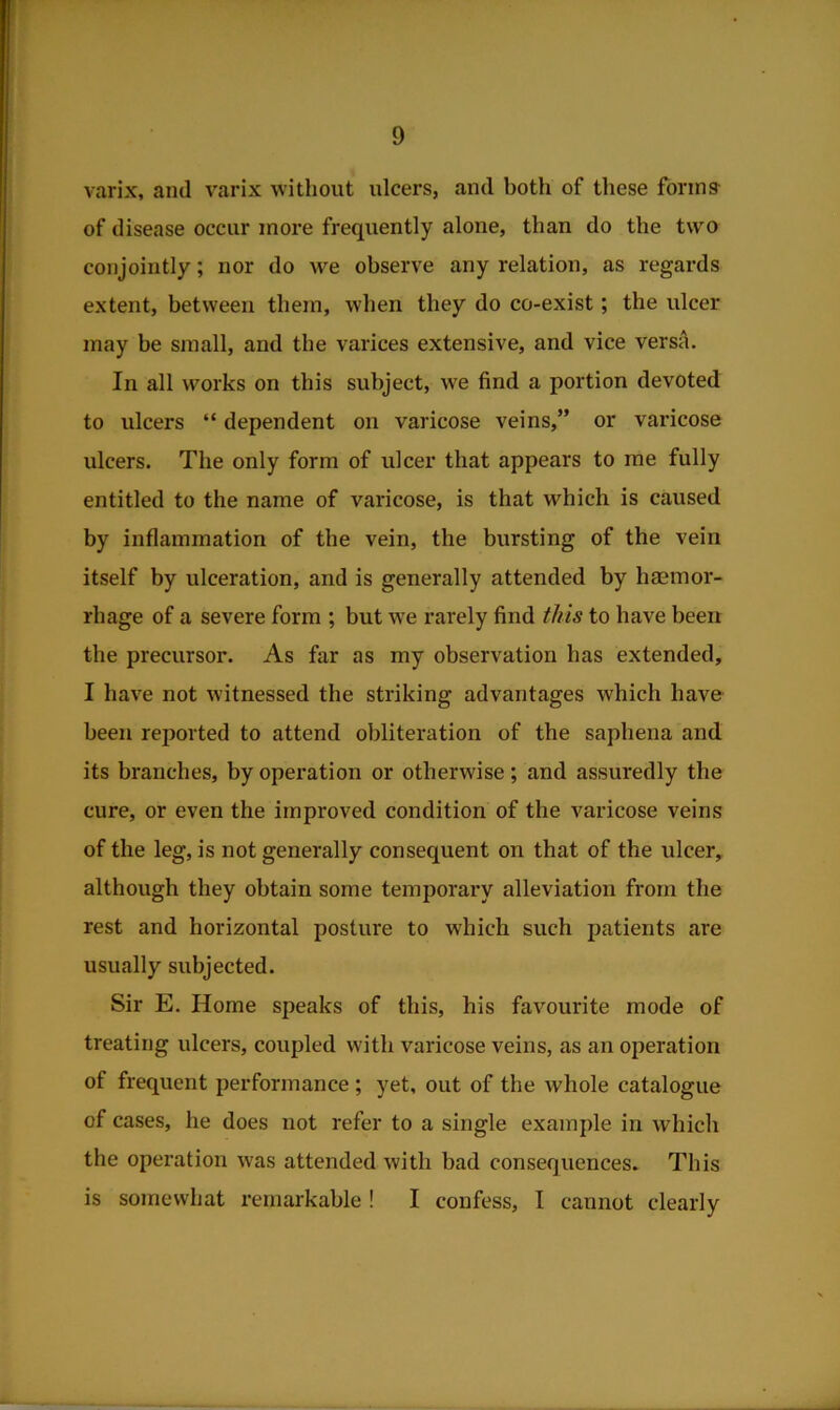 varix, and varix without ulcers, and both of these forms- of disease occur more frequently alone, than do the two conjointly; nor do we observe any relation, as regards extent, between them, when they do co-exist; the ulcer may be small, and the varices extensive, and vice versa. In all works on this subject, we find a portion devoted to ulcers “ dependent on varicose veins,” or varicose ulcers. The only form of ulcer that appears to me fully entitled to the name of varicose, is that which is caused by inflammation of the vein, the bursting of the vein itself by ulceration, and is generally attended by haemor- rhage of a severe form ; but we rarely find this to have been the precursor. As far as my observation has extended, I have not witnessed the striking advantages which have been reported to attend obliteration of the saphena and its branches, by operation or otherwise; and assuredly the cure, or even the improved condition of the varicose veins of the leg, is not generally consequent on that of the ulcer, although they obtain some temporary alleviation from the rest and horizontal posture to which such patients are usually subjected. Sir E. Home speaks of this, his favourite mode of treating ulcers, coupled with varicose veins, as an operation of frequent performance ; yet, out of the whole catalogue of cases, he does not refer to a single example in which the operation was attended with bad consequences. This is somewhat remarkable ! I confess, I cannot clearly