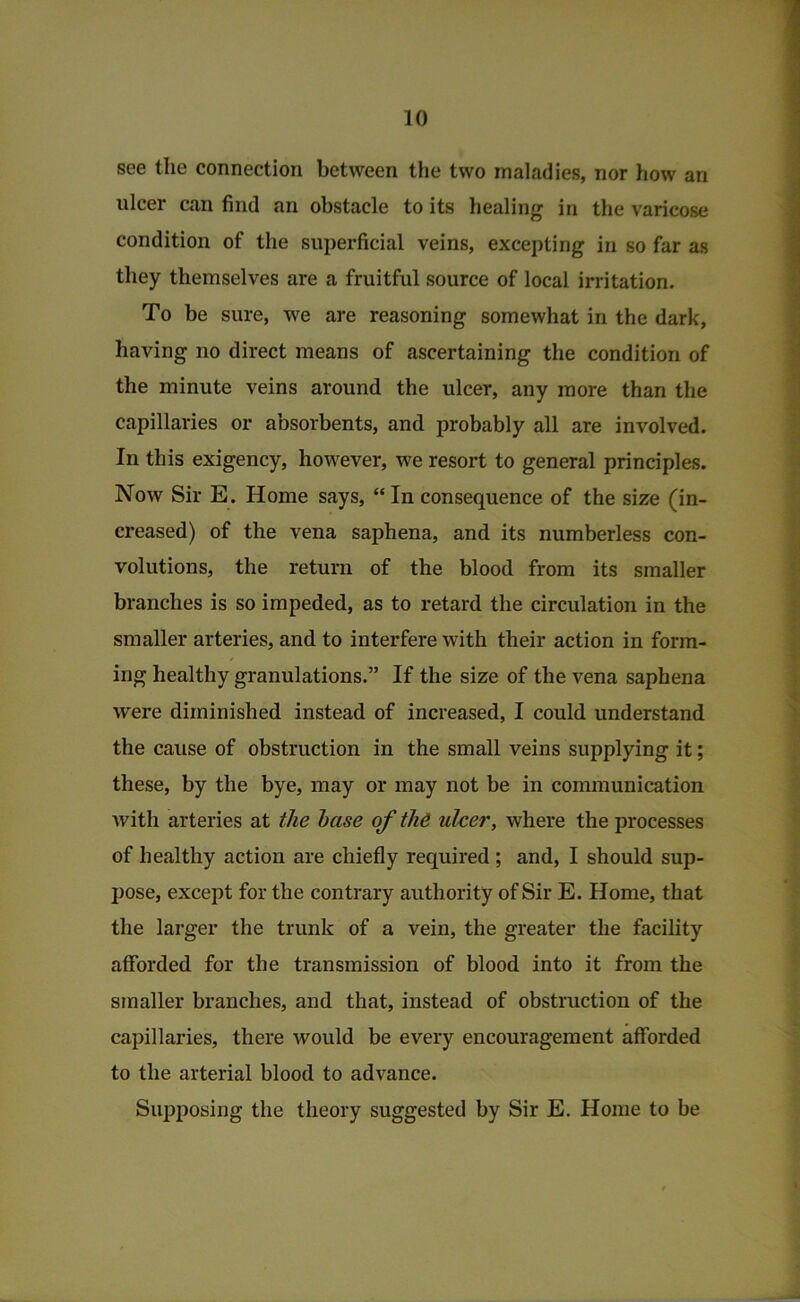 see the connection between the two maladies, nor how an ulcer can find an obstacle to its healing in the varicose condition of the superficial veins, excepting in so far as they themselves are a fruitful source of local irritation. To be sure, we are reasoning somewhat in the dark, having no direct means of ascertaining the condition of the minute veins around the ulcer, any more than the capillaries or absorbents, and probably all are involved. In this exigency, however, we resort to general principles. Now Sir E. Home says, “In consequence of the size (in- creased) of the vena saphena, and its numberless con- volutions, the return of the blood from its smaller branches is so impeded, as to retard the circulation in the smaller arteries, and to interfere with their action in form- ing healthy granulations.” If the size of the vena saphena were diminished instead of increased, I could understand the cause of obstruction in the small veins supplying it; these, by the bye, may or may not be in communication with arteries at the hase of tli6 ulcer, where the processes of healthy action are chiefly required; and, I should sup- pose, except for the contrary authority of Sir E. Home, that the larger the trunk of a vein, the greater the facility afforded for the transmission of blood into it from the smaller branches, and that, instead of obstruction of the capillaries, there would be every encouragement afforded to the arterial blood to advance. Supposing the theory suggested by Sir E. Home to be