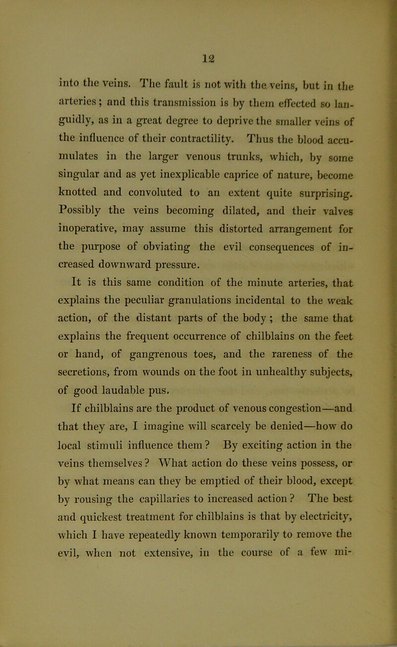 into the veins. Tlie fault is not with the. veins, but in the arteries; and this transmission is by them effected so lan- guidly, as in a great degree to deprive the smaller veins of the influence of their contractility. Thus the blood accu- mulates in the larger venous trunks, which, by some singular and as yet inexplicable caprice of nature, become knotted and convoluted to an extent quite surprising. Possibly the veins becoming dilated, and their valves inoperative, may assume this distorted arrangement for the purpose of obviating the evil consequences of in- creased downward pressure. It is this same condition of the minute arteries, that explains the peculiar granulations incidental to the weak action, of the distant parts of the body; the same that explains the frequent occurrence of chilblains on the feet or hand, of gangrenous toes, and the rareness of the secretions, from wounds on the foot in unhealthy subjects, of good laudable pus. If chilblains are the product of venous congestion—and that they are, I imagine will scarcely be denied—how do local stimuli influence them ? By exciting action in the veins themselves ? What action do these veins possess, or by what means can they be emptied of their blood, except by rousing the capillaries to increased action ? The best and quickest treatment for chilblains is that by electricity, which I have repeatedly known temporarily to remove the evil, when not extensive, in the course of a few mi-