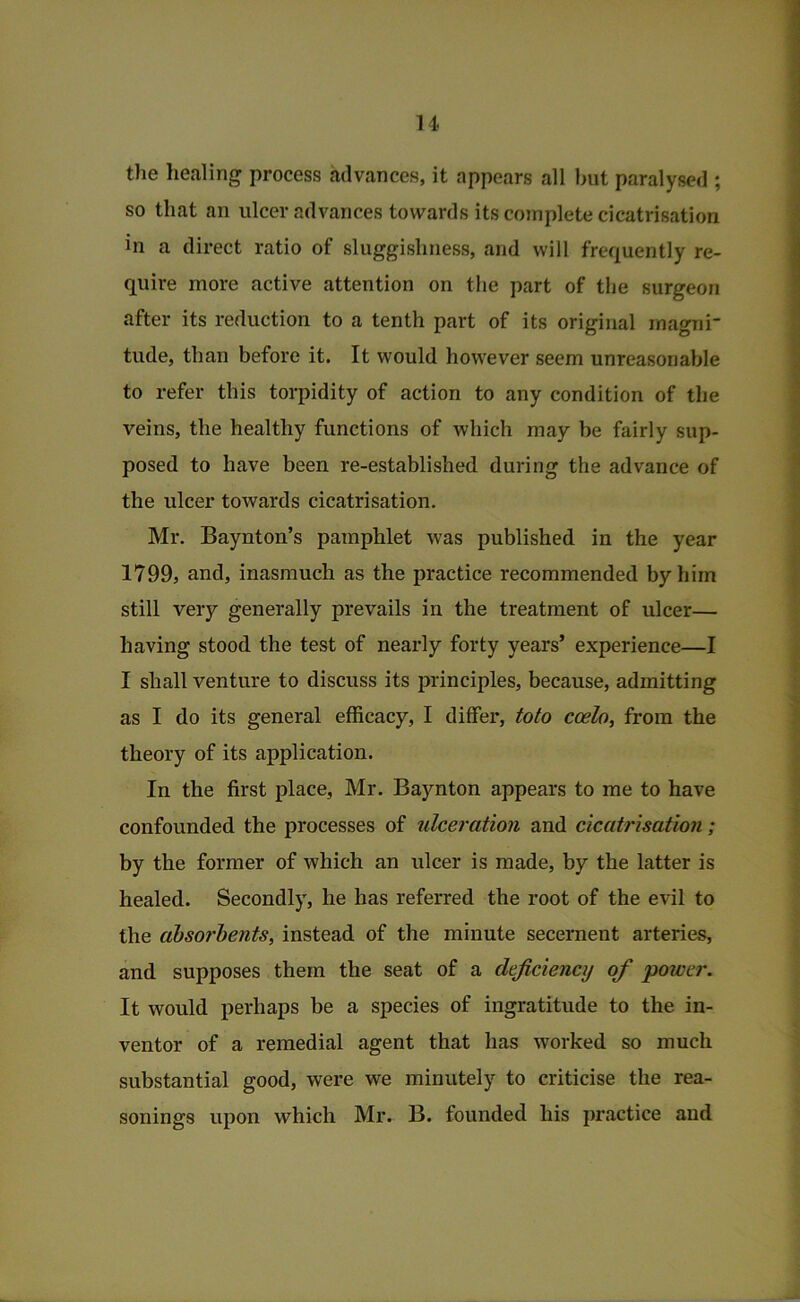 u the healing process advances, it appears all hut paralysed ; so that an ulcer advances towards its complete cicatrisation in a direct ratio of sluggishness, and will frequently re- quire more active attention on the part of the surgeon after its reduction to a tenth part of its original inagni tude, than before it. It would however seem unreasonable to refer this torpidity of action to any condition of the veins, the healthy functions of which may he fairly sup- posed to have been re-established during the advance of the ulcer towards cicatrisation, Mr. Baynton’s pamphlet was published in the year 1799, and, inasmuch as the practice recommended by him still very generally prevails in the treatment of ulcer— having stood the test of nearly forty years’ experience—I I shall venture to discuss its principles, because, admitting as I do its general efficacy, I differ, tofo ccelo, from the theory of its application. In the first place, Mr. Baynton appears to me to have confounded the processes of ulceration and cicatrisation ; by the former of which an ulcer is made, by the latter is healed. Secondly, he has referred the root of the evil to the absorbents^ instead of the minute secernent arteries, and supposes them the seat of a deficiency of power. It would perhaps be a species of ingratitude to the in- ventor of a remedial agent that has worked so much substantial good, were we minutely to criticise the rea- sonings upon which Mr. B. founded his practice and