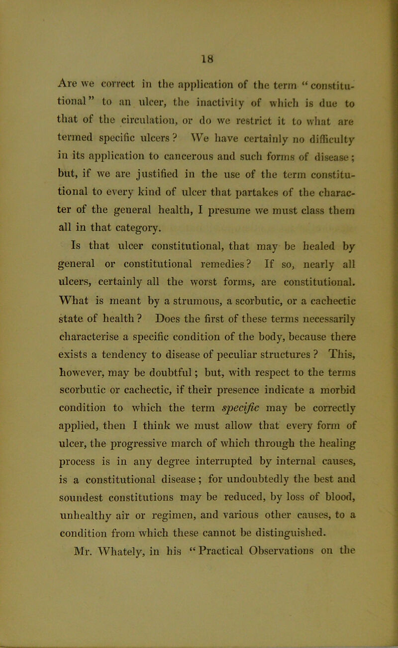 Are we correct in the application of the term “ constitu- tional ” to an ulcer, the inactivity of which is due to that of the circulation, or do we restrict it to what are termed specific ulcers ? We have certainly no difficulty in its application to cancerous and such forms of disease; but, if we are justified in the use of the term constitu- tional to every kind of ulcer that partakes of the charac- ter of the general health, I presume we must class them all in that category. Is that ulcer constitutional, that may be healed by general or constitutional remedies? If so, nearly all ulcers, certainly all the worst forms, are constitutional. What is meant by a strumous, a scorbutic, or a cachectic state of health ? Does the first of these terms necessarily characterise a specific condition of the body, because there exists a tendency to disease of peculiar structures ? This, however, may be doubtful; but, with respect to the terms scorbutic or cachectic, if their presence indicate a morbid condition to which the term specific may be correctly applied, then I think we must allow that every form of ulcer, the progressive march of which through the healing process is in any degree interrupted by internal causes, is a constitutional disease; for undoubtedly the best and soundest constitutions may be reduced, by loss of blood, unhealthy air or regimen, and various other causes, to a condition from which these cannot be distinguished. Mr. Whately, in his “ Practical Observations on the