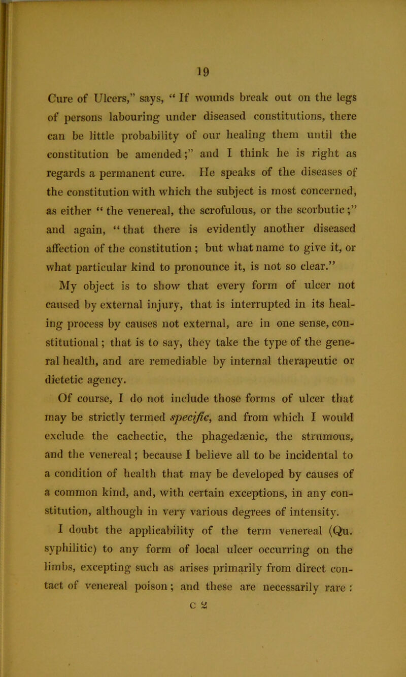 Cure of Ulcers,” says, “If wounds break out on the legs of persons labouring under diseased constitutions, there can be little probability of our healing them until the constitution be amendedand I think he is right as regards a permanent cure. He speaks of the diseases of the constitution with which the subject is most concerned, as either “ the venereal, the scrofulous, or the scorbutic and again, “that there is evidently another diseased affection of the constitution; but what name to give it, or what particular kind to pronounce it, is not so clear.” My object is to show that every form of ulcer not caused by external injury, that is interrupted in its heal- ing process by causes not external, are in one sense, con- stitutional ; that is to say, they take the type of the gene- ral health, and are remediable by internal therapeutic or dietetic agency. Of course, I do not include those forms of ulcer that may be strictly termed specific, and from which I would exclude the cachectic, the phagedaenic, the strumous, and the venereal; because I believe all to be incidental to a condition of health that may be developed by causes of a common kind, and, with certain exceptions, in any con- stitution, although in very various degrees of intensity. I doubt the applicability of the term venereal (Qu. syphilitic) to any form of local ulcer occurring on the limbs, excepting such as arises primarily from direct con- tact of venereal poison; and these are necessarily rare : c 2