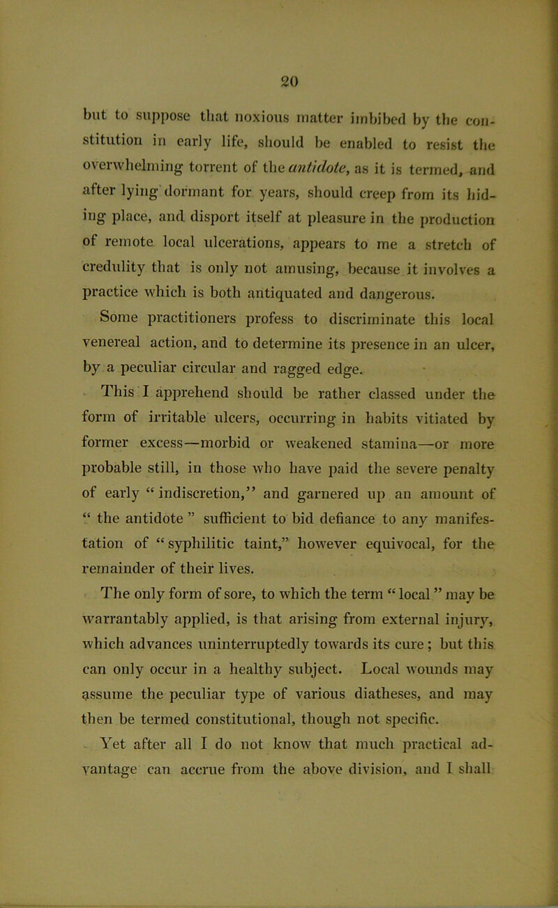 but to suppose that noxious matter imbibed by the con- stitution in early life, should be enabled to resist the overwhelming torrent of the antidote, as it is termed, and after lying dormant for years, should creep from its liid- ing place, and disport itself at pleasure in the production of rejnote local ulcerations, appears to me a stretch of credulity that is only not amusing, because it involves a practice which is both antiquated and dangerous. Some practitioners profess to discriminate this local venereal action, and to determine its presence in an ulcer, by a peculiar circular and ragged edge, . This I apprehend should be rather classed under the form of irritable ulcers, occurring in habits vitiated by former excess—morbid or weakened stamina—or more probable still, in those who have paid the severe penalty of early “ indiscretion,” and garnered up an amount of “ the antidote ” sufficient to bid defiance to any manifes- tation of “syphilitic taint,” however equivocal, for the remainder of their lives. The only form of sore, to which the term “ local ” may be warrantably applied, is that arising from external injury, which advances uninterruptedly towards its cure; but this can only occur in a healthy subject. Local wounds may assume the peculiar type of various diatheses, and may then be termed constitutional, though not specific. ~ Yet after all I do not know that much practical ad- vantage can accrue from the above division, and I shall