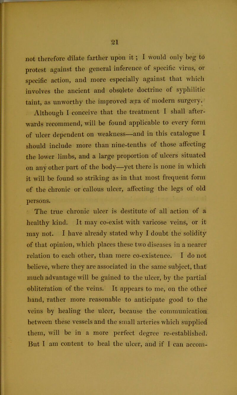 not therefore dilate farther upon it; I would only beg to protest against the general inference of specific virus, or specific action, and moi*e especially against that which involves the ancient and obsolete doctrine of syphilitic taint, as unworthy the improved aera of modern surgery. Although I conceive that the treatment I shall after- wards recommend, will be found applicable to every form of ulcer dependent on weakness—and in this catalogue I should include more than nine-tenths of those affecting the lower limbs, and a large proportion of ulcers situated on any other part of the body—yet there is none in wliich it will be found so striking as in that most frequent form of the chronic or callous ulcer, affecting the legs of old persons. The true chronic ulcer is destitute of all action of a healthy kind. It may co-exist with varicose veins, or it may not. I have already stated why I doubt the solidity of that opinion, which places these two diseases in a nearer relation to each other, than mere co-existence. I do not believe, where they are associated in the same subject, that much advantage will be gained to the ulcer, by the partial obliteration of the veins. It appears to me, on the other hand, rather more reasonable to anticipate good to the veins by healing the ulcer, because the communication between these vessels and the small arteries which supplied them, will be in a more perfect degree re-established. But I am content to heal the ulcer, and if I can accom-