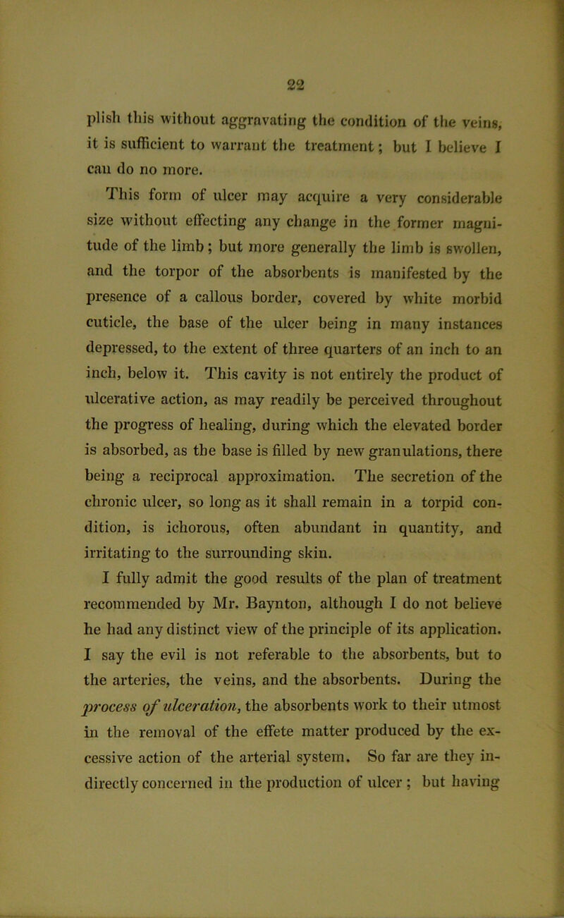 plish this without aggravating the condition of the veins, it is sufficient to warrant the treatment; but I believe I can do no more. Tliis form of ulcer may acquire a very considerable size Muthout effecting any change in the former magni- tude of the limb; but more generally the limb is swollen, and the torpor of the absorbents is manifested by the presence of a callous border, covered by white morbid cuticle, the base of the ulcer being in many instances depressed, to the extent of three quarters of an inch to an inch, below it. This cavity is not entirely the product of ulcerative action, as may readily be perceived throughout the progress of healing, during which the elevated border is absorbed, as the base is filled by new granulations, there being a reciprocal approximation. The secretion of the chronic ulcer, so long as it shall remain in a torpid con- dition, is ichorous, often abundant in quantity, and irritating to the surrounding skin. I fully admit the good results of the plan of treatment recommended by Mr. Baynton, although I do not believe he had any distinct view of the principle of its application. I say the evil is not referable to the absorbents, but to the arteries, the veins, and the absorbents. During the process of ulceration, the absorbents work to their utmost in the removal of the effete matter produced by the ex- cessive action of the arterial system. So far are they in- directly concerned in the production of ulcer ; but having