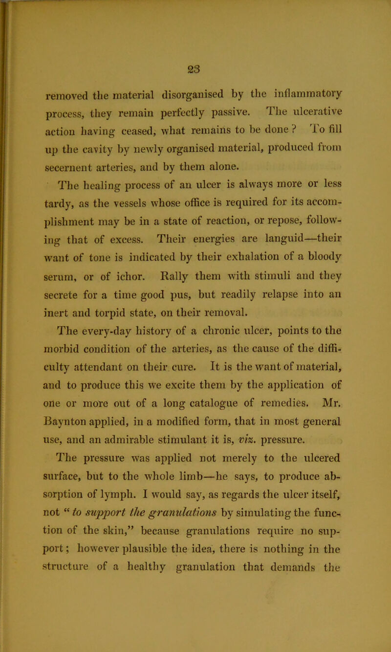 removed the material disorganised by the inflammatory process, they remain perfectly passive. The ulcerative action having ceased, what remains to be done? io fill up the cavity by newly organised material, produced from secernent arteries, and by them alone. The healing process of an ulcer is always more or less tardy, as the vessels whose office is required for its accom- plishment may be in a state of reaction, or repose, follow- ing that of excess. Their energies are languid—their want of tone is indicated by their exhalation of a bloody serum, or of ichor. Rally them with stimuli and they secrete for a time good pus, but readily relapse into an inert and torpid state, on their removal. The every-day history of a chronic ulcer, points to the morbid condition of the arteries, as the cause of the diffi- culty attendant on their cure. It is the want of material, and to produce this we excite them by the application of one or more out of a long catalogue of remedies. Mr. Baynton applied, in a modified form, that in most general use, and an admirable stimulant it is, viz. pressure. The pressure was applied not merely to the ulcered surface, but to the whole limb—he says, to produce ab- sorption of lymph. I would say, as regards the ulcer itself, not “ to support the granulations by simulating the func- tion of the skin,” because granulations require no sup- port ; however plausible the idea, there is nothing in the structure of a healthy granulation that demands the