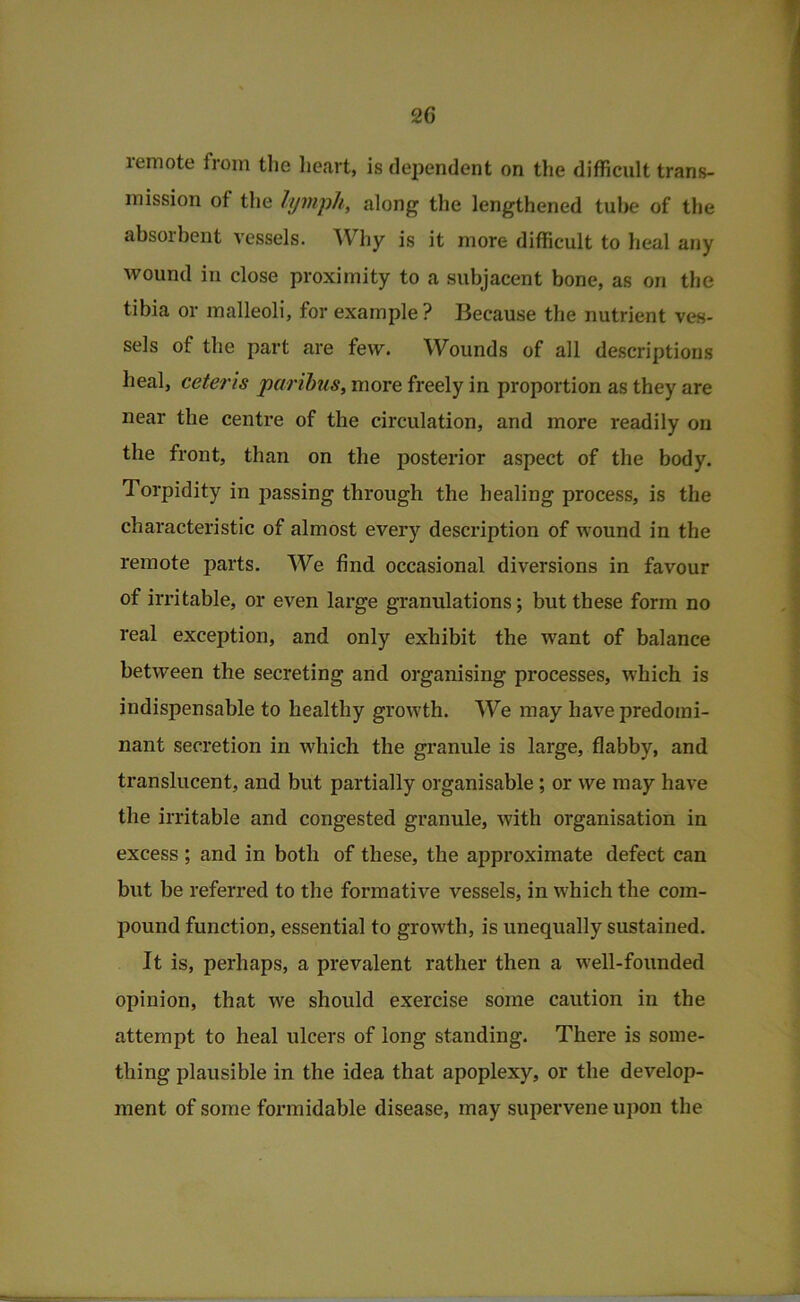 remote from the lieart, is dependent on the difficult trans- mission of the lymph, along the lengthened tube of the absorbent vessels. Why is it more difficult to heal any wound in close proximity to a subjacent bone, as on the tibia or malleoli, for example ? Because the nutrient ves- sels of the part are few. Wounds of all descriptions heal, ceteris paribus, more freely in proportion as they are near the centre of the circulation, and more readily on the front, than on the posterior aspect of the body. Torpidity in passing through the healing process, is the characteristic of almost every description of wound in the remote parts. We find occasional diversions in favour of irritable, or even large granulations; but these form no real exception, and only exhibit the want of balance between the secreting and organising processes, which is indispensable to healthy growth. We may have predomi- nant secretion in which the granule is large, flabby, and translucent, and but partially organisable; or we may have the irritable and congested granule, with organisation in excess ; and in both of these, the approximate defect can but be referred to the formative vessels, in which the com- pound function, essential to growth, is unequally sustained. It is, perhaps, a prevalent rather then a well-founded opinion, that we should exercise some caution in the attempt to heal ulcers of long standing. There is some- thing plausible in the idea that apoplexy, or the develop- ment of some formidable disease, may supervene uj)on the