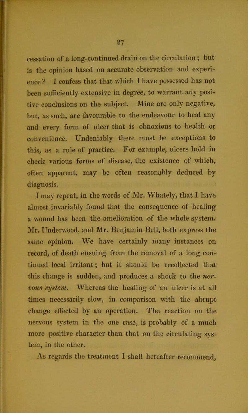 cessation of a long-continued drain on the circulation; but is the opinion based on accurate observation and experi- ence ? I confess that that which I have possessed has not been sufficiently extensive in degree, to warrant any posi- tive conclusions on the subject. Mine are only negative, but, as such, are favourable to the endeavour to heal any and every form of ulcer that is obnoxious to health or convenience. Undeniably there must be exceptions to this, as a rule of practice. For example, ulcers hold in check various forms of disease, the existence of which, often apparent, may be often reasonably deduced by diagnosis. I may repeat, in the words of Mr. Whately, that I have almost invariably found that the consequence of healing a wound has been the amelioration of the whole system. Mr. Underwood, and Mr. Benjamin Bell, both express the same opinion. We have certainly many instances on record, of death ensuing from the removal of a long con- tinued local irritant; but it should be recollected that this change is sudden, and produces a shock to the ner- vous system. Whereas the healing of an ulcer is at all times necessarily slow, in comparison with the abrupt change effected by an operation. The reaction on the nervous system in the one case, is probably of a much more positive character than that on the circulating sys- tem, in the other. As regards the treatment I shall hereafter recommend,