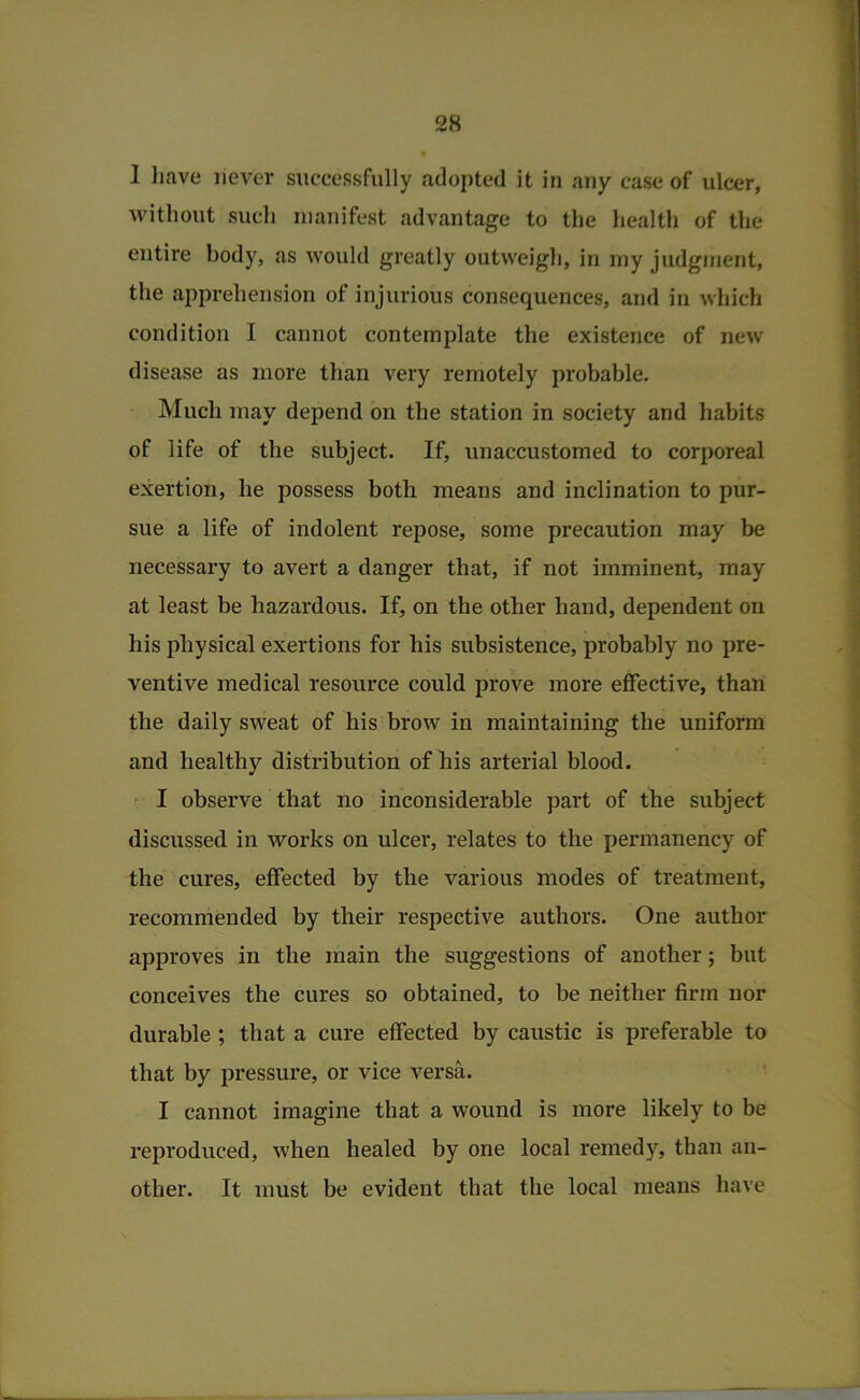 I liave never successfully adopted it in any case of ulcer, without such manifest advantage to the health of the entire body, as would greatly outweigh, in my judgment, the apprehension of injurious consequences, and in which condition I cannot contemplate the existence of new disease as more than very remotely probable. Much may depend on the station in society and habits of life of the subject. If, unaccustomed to corporeal exertion, he possess both means and inclination to pur- sue a life of indolent repose, some precaution may be necessary to avert a danger that, if not imminent, may at least be hazardous. If, on the other hand, dependent on his physical exertions for his subsistence, probably no pre- ventive medical resource could prove more effective, than the daily sweat of his brow in maintaining the uniform and healthy distribution of his arterial blood. I observe that no inconsiderable part of the subject discussed in works on ulcer, relates to the permanency of the cures, effected by the various modes of treatment, recommended by their respective authors. One author approves in the main the suggestions of another; but conceives the cures so obtained, to be neither firm nor durable ; that a cure effected by caustic is preferable to that by pressure, or vice versa. I cannot imagine that a wound is more likely to be reproduced, when healed by one local remedy, than an- other. It must be evident that the local means have