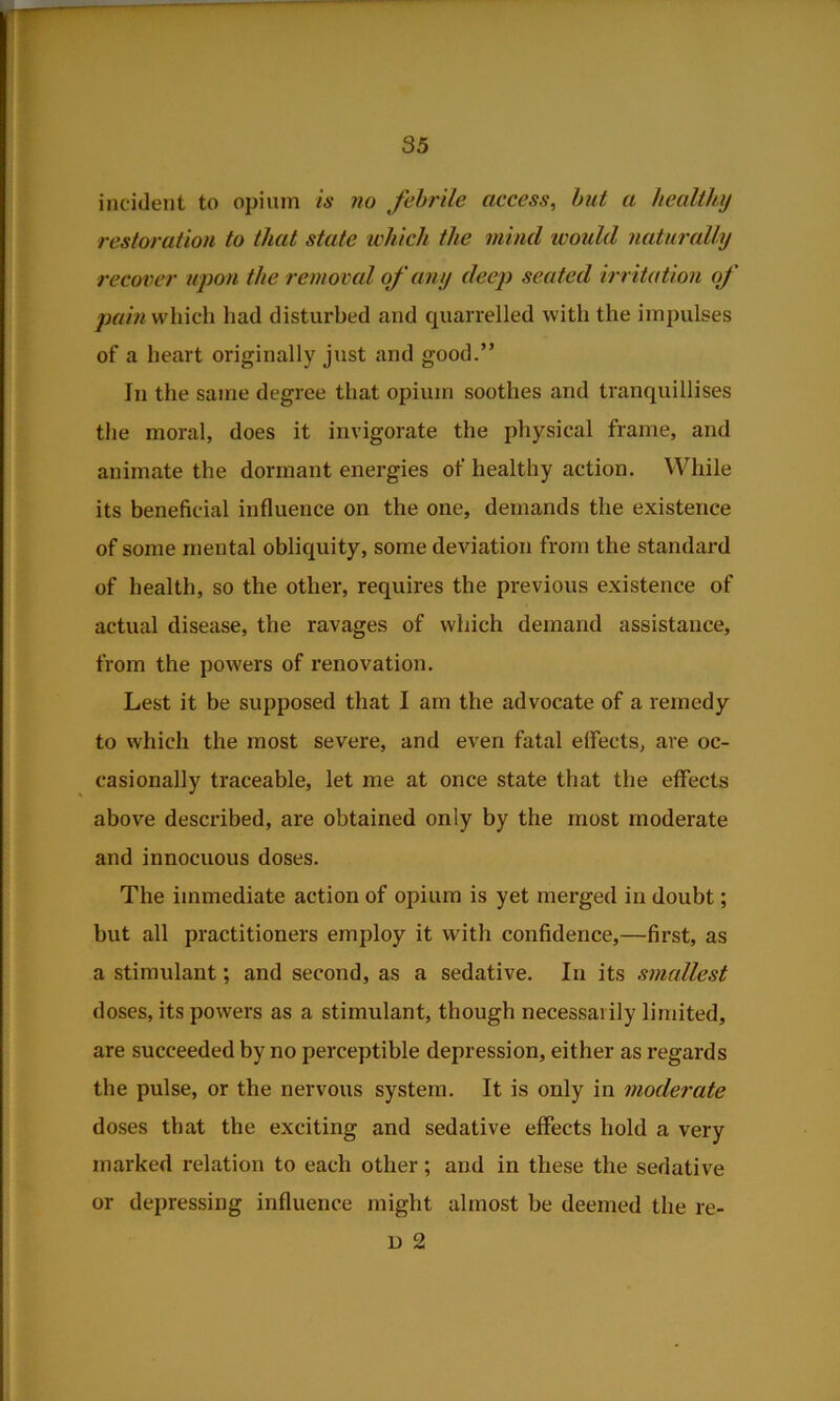 incident to opium is no fehrile access, hut a hecdthy restoration to that state ichich the mind would naturally recover upon the removal of any deej) seated irritation of which had disturbed and quarrelled with the impulses of a heart originally just and good.” In the same degree that opium soothes and tranquillises the moral, does it invigorate the physical frame, and animate the dormant energies of healthy action. While its beneficial influence on the one, demands the existence of some mental obliquity, some deviation from the standard of health, so the other, requires the previous existence of actual disease, the ravages of which demand assistance, from the powers of renovation. Lest it be supposed that I am the advocate of a remedy to which the most severe, and even fatal effects, are oc- casionally traceable, let me at once state that the effects above described, are obtained only by the most moderate and innocuous doses. The immediate action of opium is yet merged in doubt; but all practitioners employ it with confidence,—first, as a stimulant; and second, as a sedative. In its smallest doses, its powers as a stimulant, though necessarily limited, are succeeded by no perceptible depression, either as regards the pulse, or the nervous system. It is only in moderate doses that the exciting and sedative effects hold a very marked relation to each other; and in these the sedative or depressing influence might almost be deemed the re- D 2