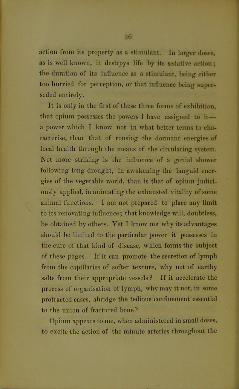 as is well known, it destroys life by its sedative action; the duration of its influence as a stimulant, being either too hurried for perception, or that influence being super- seded entirely. It is only in the first of these three forms of exhibition, that opium possesses the powers I have assigned to it— a power which I know not in what better terms to cha- racterise, than that of rousing the dormant energies of local health through the means of the circulating system. Not more striking is the influence of a genial shower following long drought, in awakening the languid ener- gies of the vegetable world, than is that of opium judici- ously applied, in animating the exhausted vitality of some animal functions. I am not prepared to place any limit to its renovating influence; that knowledge will, doubtless, be obtained by others. Yet I know not why its advantages should be limited to the particular power it possesses in the cure of that kind of disease, which forms the subject of these pages. If it can promote the secretion of lymph from the capillaries of softer texture, why not of earthy salts from their appropriate vessels ? If it accelerate the process of organisation of lymph, why may it not, in some protracted cases, abridge the tedious confinement essential to the union of fractured bone? Opium appears to me, when administered in small doses, to excite the action of the minute arteries throughout the