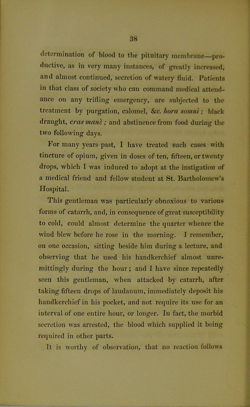 3S determination of blood to tlie pituitary membrane—pro- ductive, as in very many instances, of greatly increased, and almost continued, secretion of watery fluid. Patients in that class of society who can command medical attend- ance on any trifling emergency, are subjected to the treatment by purgation, calomel, &c. hora xomni; black draught, c?ris manb; and abstinence from food during the two following days. For many years past, I have treated such cases with tincture of opium, given in doses of ten, fifteen, or twenty drops, which I was induced to adopt at the instigation of a medical friend and fellow student at St. Bartholomew’s Hospital. This gentleman was particularly obnoxious to various forms of catarrh, and, in consequence of great susceptibility to cold, could almost determine the quarter whence the wind blew before he rose in the morning. I remember, on one occasion, sitting beside him during a lecture, and observing that he used his handkerchief almost unre- mittingly during the hour; and I have since repeatedly seen this gentleman, when attacked by catarrh, after taking fifteen drops of laudanum, immediately deposit his handkerchief in his pocket, and not require its use for an interval of one entire hour, or longer. In fact, the morbid secretion was arrested, the blood which supplied it being required in other parts. It is worthy of observation, that no reaction follows