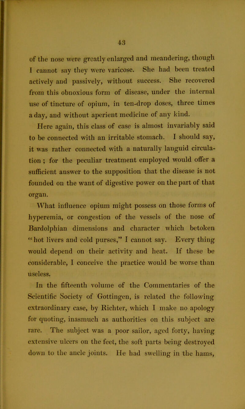 of tlie nose were greatly enlarged and meandering, though I cannot say they were varicose. She had been treated actively and passively, without success. She recovered from this obnoxious form of disease, under the internal use of tincture of opium, in ten-drop doses, three times a day, and without aperient medicine of any kind. Here again, this class of case is almost invariably said to be connected with an irritable stomach. I should say, it w'as rather connected with a naturally languid circula- tion ; for the peculiar treatment employed would offer a sufficient answer to the supposition that the disease is not founded on the want of digestive power on the part of that organ. What influence opium might possess on those forms of hyperemia, or congestion of the vessels of the nose of Bardolphian dimensions and character which betoken “ hot livers and cold purses,” I cannot say. Every thing would depend on their activity and heat. If these be considerable, I conceive the practice would be worse than useless. In the fifteenth volume of the Commentaries of the Scientific Society of Gottingen, is related the following extraordinary case, by Richter, which I make no apology for quoting, inasmuch as authorities on this subject are rare. The subject was a poor sailor, aged forty, having extensive ulcers on the feet, the soft parts being destroyed down to the ancle joints. He had swelling in the hams,