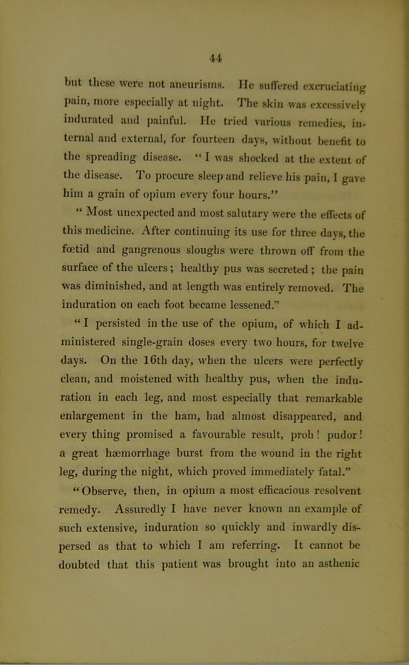 but these were not aneurisms. He suffered excruciating pain, more especially at night. The skin was excessively induiated and painful. He tried various remedies, in- ternal and external, for fourteen days, without benefit to the spreading disease. “ I was shocked at the extent of the disease. To procure sleep and relieve his pain, I gave him a grain of opium every four hours.” “ Most unexpected and most salutary were the effects of this medicine. After continuing its use for three days, the foetid and gangrenous sloughs were thrown off from the surface of the ulcers; healthy pus was secreted ; the pain was diminished, and at length was entirely removed. The induration on each foot became lessened.” “ I persisted in the use of the opium, of which I ad- ministered single-grain doses every two hours, for twelve days. On the l6th day, when the ulcers were perfectly clean, and moistened with healthy pus, when the indu- ration in each leg, and most especially that remarkable enlargement in the ham, had almost disappeared, and every thing promised a favourable result, proh! pudor! a great haemorrhage burst from the wound in the right leg, during the night, which proved immediately fatal.” “ Observe, then, in opium a most efficacious resolvent remedy. Assuredly I have never known an example of such extensive, induration so quickly and inwardly dis- persed as that to which I am referring. It cannot be doubted that this patient was brought into an asthenic