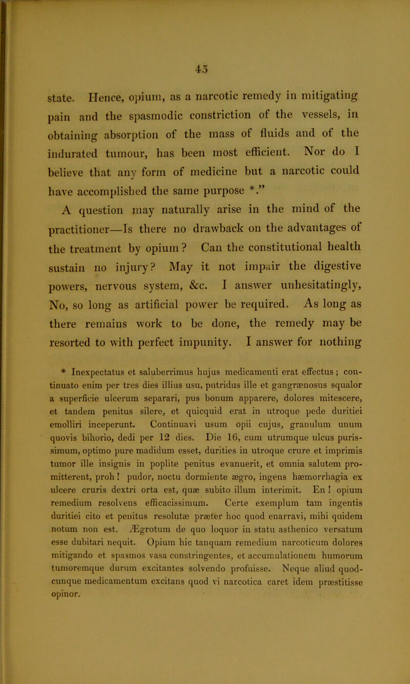 state. Hence, o])iiim, as a narcotic remedy in mitigating pain and the spasmodic constriction of the vessels, in obtaining absorption of the mass of fluids and of the indurated tumour, has been most efficient. Nor do I believe that any form of medicine but a narcotic could have accomplished the same purpose A question may naturally arise in the mind of the practitioner—Is there no drawback on the advantages of the treatment by opium ? Can the constitutional health sustain no injury? May it not impair the digestive powers, nervous system, &c. I answer unhesitatingly. No, so long as artificial power be required. As long as there remains work to be done, the remedy may be resorted to with perfect impunity. I answer for nothing ♦ Inexpectatus et saluberrimns hujus medicamenti erat efFectus; con- tinuato enim per tres dies illius usu, putridus ille et gangraenosus squalor a superficie ulcerum separari, pus bonum apparere, dolores mitescere, et tandem penitus silere, et quicquid erat in utroque pede duritiei emolliri inceperunt. Continuavi usum opii cujus, granulum unum quovis bihorio, dedi per 12 dies. Die 16, cum utrumque ulcus puris- simum, optimo pure madidum esset, durities in utroque crure et imprimis tumor ille insignis in poplite penitus evanuerit, et omnia salutem pro- mitterent, proh I pudor, noctu dormiente segro, ingens haemorrhagia ex ulcere cruris dextri orta est, quae subito ilium interimit. En ! opium remedium resolvens efficacissimum. Certe exemplum tarn ingentis duritiei cito et penitus resolutae praeter hoc quod enarravi, mihi quidem notum non est. jEgrotum de quo loquor in statu asthenico versatum esse dubitari nequit. Opium hie tanquam remedium narcoticum dolores mitigando et spasmos vasa constringentes, et accumulationem humorum tumoremque durum excitantes solvendo profuisse. Neque aliud quod- cunque medicamentum excitans quod vi narcotica caret idem praestitisse opinor.