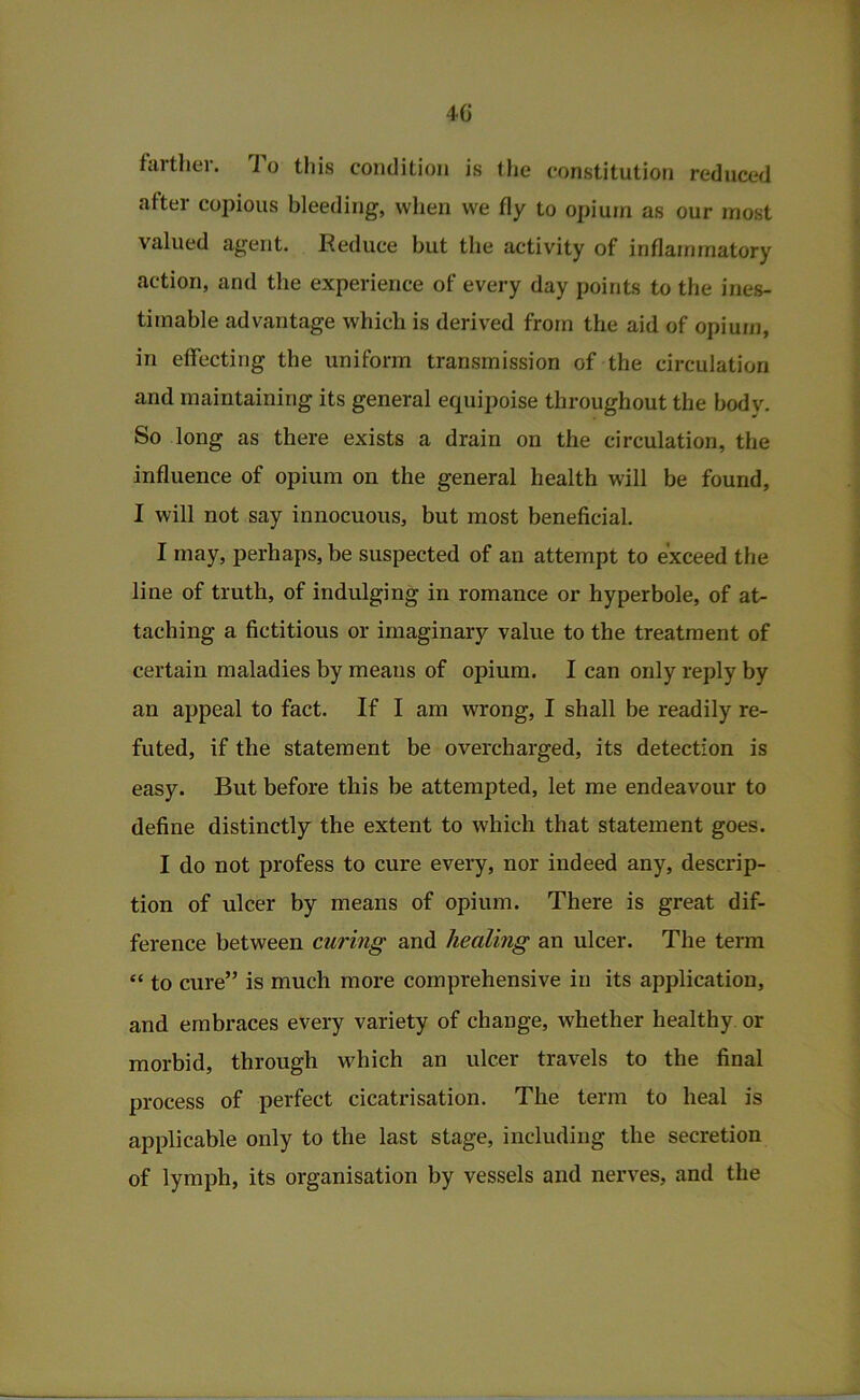 4G fartlier. To this condition is llie constitution reduced after copious bleeding, wlien vve fly to opium as our most valued agent. I^educe but the activity of inflammatory action, and the experience of every day points to the ines- timable advantage which is derived from the aid of opium, in effecting the uniform transmission of the circulation and maintaining its general equipoise throughout the body. So long as there exists a drain on the circulation, the influence of opium on the general health will be found, I will not say innocuous, but most beneficial. I may, perhaps, be suspected of an attempt to exceed the line of truth, of indulging in romance or hyperbole, of at- taching a fictitious or imaginary value to the treatment of certain maladies by means of opium. I can only reply by an appeal to fact. If I am wrong, I shall be readily re- futed, if the statement be overcharged, its detection is easy. But before this be attempted, let me endeavour to define distinctly the extent to which that statement goes. I do not profess to cure every, nor indeed any, descxfip- tion of ulcer by means of opium. There is great dif- ference between curing and healing an ulcer. The term “ to cure” is much more comprehensive in its application, and embraces every variety of change, whether healthy or morbid, through which an ulcer travels to the final process of perfect cicatrisation. The term to heal is applicable only to the last stage, including the secretion of lymph, its organisation by vessels and nerves, and the