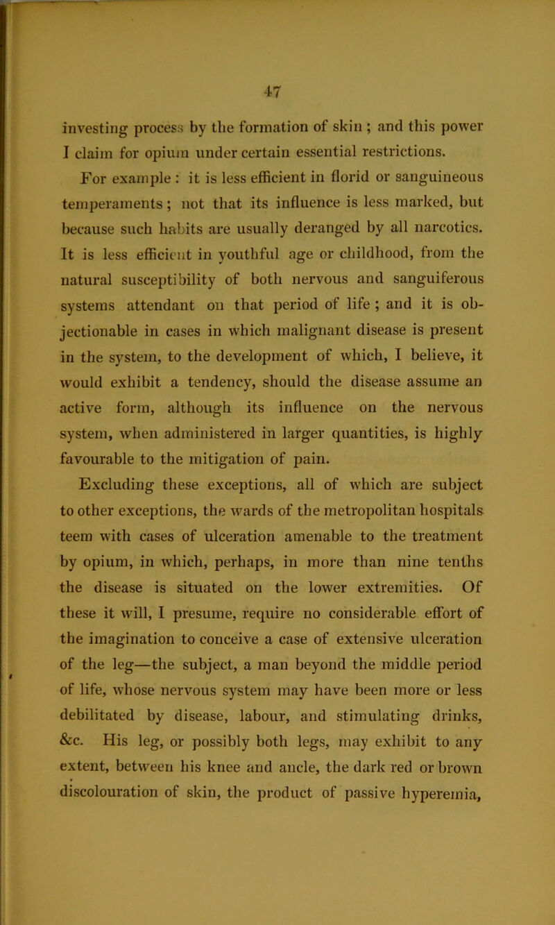 investing process by the formation of skin ; and this power I claim for opium under certain essential restrictions. For example : it is less efficient in florid or sanguineous temperaments; not that its influence is less marked, but because such habits are usually deranged by all narcotics. It is less efficient in youthful age or childhood, from the natural susceptibility of both nervous and sanguiferous systems attendant on that peidod of life ; and it is ob- jectionable in cases in which malignant disease is present in the system, to the development of which, I believe, it would exhibit a tendency, should the disease assume an active form, although its influence on the nervous system, when administered in larger quantities, is highly favourable to the mitigation of pain. Excluding these exceptions, all of which are subject to other exceptions, the wards of the metropolitan hospitals teem with cases of ulceration amenable to the treatment by opium, in which, perhaps, in more than nine tenths the disease is situated on the lower extremities. Of these it will, I presume, require no considerable effort of the imagination to conceive a case of extensive ulceration of the leg—the subject, a man beyond the middle period of life, whose nervous system may have been more or less debilitated by disease, labour, and stimulating drinks, &c. His leg, or possibly both legs, may exhibit to any extent, between his knee and ancle, the dark red or brown discolouration of skin, the product of passive hyperemia,