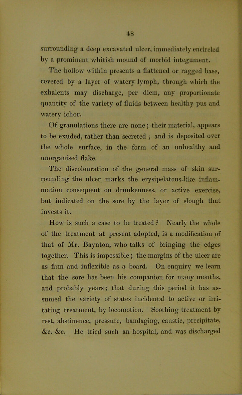 surrounding a deep excavated ulcer, immediately encircled by a prominent whitish mound of morbid integument. The hollow within presents a flattened or ragged base, covered by a layer of watery lymph, through which tlie exhalents may discharge, per diem, any proportionate quantity of the variety of fluids between healthy pus and w'atery ichor. Of granulations there are none; their material, appears to be exuded, rather than secreted ; and is deposited over the whole surface, in the form of an unhealthy and unorganised flake. The discolouration of the general mass of skin sur- rounding the ulcer marks the erysipelatous-like inflam- mation consequent on drunkenness, or active exercise, but indicated on the sore by the layer of slough that invests it. How is such a case to be treated ? Nearly the whole of the treatment at present adopted, is a modification of that of Mr. Baynton, who talks of bringing the edges together. This is impossible ; the margins of the ulcer are as firm and inflexible as a board. On enquiry we learn that the sore has been his companion for many months, and probably years; that during this period it has as- sumed the variety of states incidental to active or irri- tating treatment, by locomotion. Soothing treatment by rest, abstinence, pressure, bandaging, caustic, precipitate, &c. &c. He tried such an hospital, and was discharged