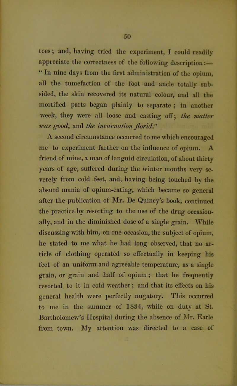 toes; and, having tried tlie experiment, I could readily appreciate the correctness of the following description:— “ In nine days from the first administration of the opium, all the tumefaction of the foot and ancle totally sub- sided, the skin recovered its natural colour, and all the mortified parts began plainly to separate ; in another week, they were all loose and casting off; the viatter was good, and the incarnation florid’’ A second circumstance occurred to me which encouraged me to experiment farther on the influence of opium. A friend of mine, a man of languid circulation, of about thirty years of age, suffered during the winter months very se- verely from cold feet, and, having being touched by the absurd mania of opium-eating, which became so general after the publication of Mr. De Quincy’s book, continued the practice by resorting to the use of the drug occasion- ally, and in the diminished dose of a single grain. While discussing with him, on one occasion, the subject of opium, he stated to me what he had long observed, that no ar- ticle of clothing operated so effectually in keeping his feet of an uniform and agreeable temperature, as a single grain, or grain and half of opium; that he frequently I’esorted to it in cold weather; and that its effects on his general health were perfectly nugatory. This occurred to me in the summer of 1834, while on duty at St. Bartholomew’s Hospital during the absence of Mr. Earle from town. My attention was directed to a case of