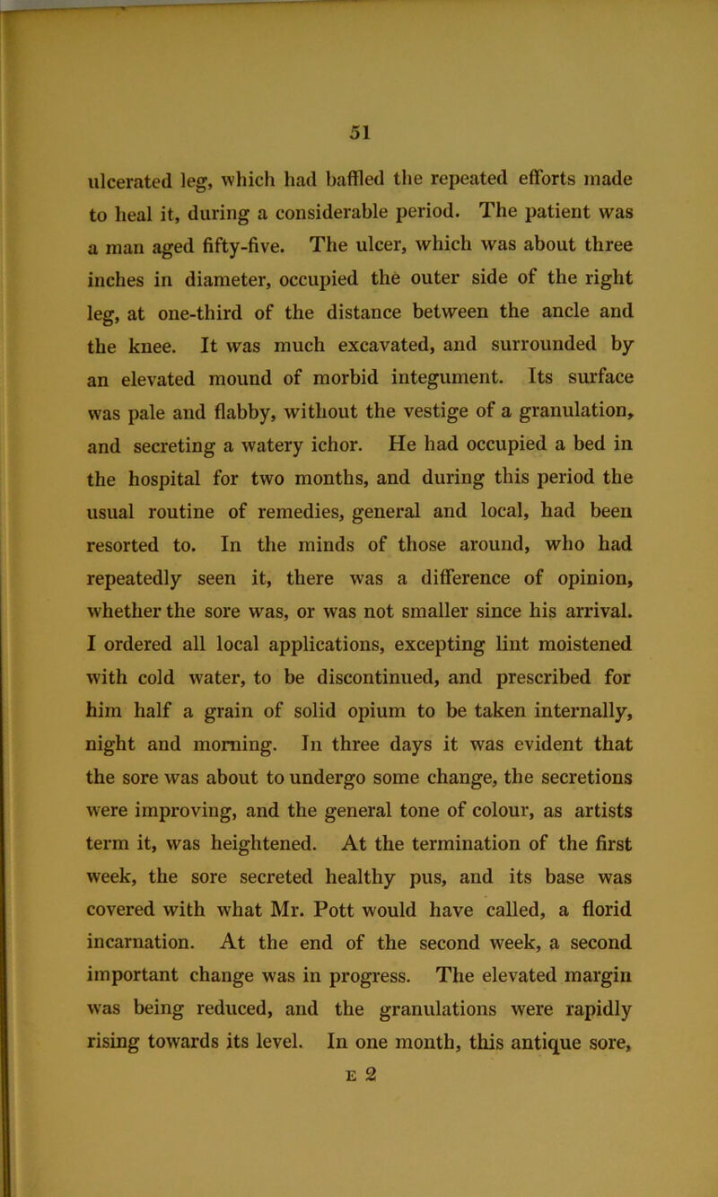 ulcerated leg, which had baffled the repeated efforts made to heal it, during a considerable period. The patient was a man aged fifty-five. The ulcer, which was about three inches in diameter, occupied the outer side of the right leg, at one-third of the distance between the ancle and the knee. It was much excavated, and surrounded by an elevated mound of morbid integument. Its surface was pale and flabby, without the vestige of a granulation, and secreting a watery ichor. He had occupied a bed in the hospital for two months, and during this period the usual routine of remedies, general and local, had been resorted to. In the minds of those around, who had repeatedly seen it, there was a difference of opinion, whether the sore was, or was not smaller since his arrival. I ordered all local applications, excepting lint moistened with cold water, to be discontinued, and prescribed for him half a grain of solid opium to be taken internally, night and morning. In three days it was evident that the sore was about to undergo some change, the secretions were improving, and the general tone of colour, as artists term it, was heightened. At the termination of the first week, the sore secreted healthy pus, and its base was covered with what Mr. Pott would have called, a florid incarnation. At the end of the second week, a second important change was in progress. The elevated margin was being reduced, and the granulations were rapidly rising towards its level. In one month, this antique sore, E 2